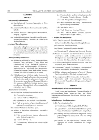154 THE GAZETTE OF INDIA : EXTRAORDINARY [PART I—SEC.1]
ECONOMICS
PAPER—I
1.AdvancedMicroEconomics:
(a) Marshallian and Varrasiam Approaches to Price
determination.
(b) Alternative Distribution Theories; Ricardo, Kaldor,
Kaleeki.
(c) Markets Structure : Monopolistic Competition,
Duopoly, Oligopoly.
(d) ModernWelfare Criteria : Pareto Hicks and Scitovsky,
Arrow’s Impossibility Theorem, A. K. Sen’s Social
Welfare Function.
2. AdvanceMacroEconomics:
Approaches to Employment Income and Interest Rate
determination : Classical, Keynes (IS)-LM) curve,
Neo-classical synthesis and New classical, Theories
of Interest Rate determination and Interest Rate
Structure.
3. Money-Banking and Finance :
(a) Demand for and Supply of Money : Money Multiplier
Quantity Theory of Money (Fisher, Pique and
Friedman) and Keyne’s Theory on Demand for
Money, Goals and Instruments of Monetary
Management in Closed and Open Economies.
Relation between the Central Bank and theTreasury.
Proposal for ceiling on growth rate of money.
(b) Public Finance and its Role in market Economy : In
stabilisation of supply, allocative, of resources and
in distribution and development. Sources of
Government revenue, forms of Taxes and Subsidies,
their incidence and effects. Limits to taxation, loans,
crowding-out effects and limits to borrowings. Public
expenditure and its effects.
4. International Economics :
(a) Old and New theories of International Trade.
(i) Comparative advantage,
(ii) Terms of Trade and Offer Curve.
(iii) Product Cycle and Strategic Trade Theories.
(iv) Trade as an engine of growth and theories of
underdevelopment in an open economy.
(b) Forms of Protection : Tariff and quota.
(c) Balance of Payments Adjustment : Alternative
Approaches.
(i) Price versus income, income adjustments
under fixed exchange rates.
(ii) Theories of Policy Mix.
(iii) Exchange rate adjustments under capital
mobility.
(iv) Floating Rates and their Implications for
Developing Countries : Currency Boards.
(v) Trade Policy and Developing Countries.
(vi) BOP, adjustments and Policy Coordination in
open economy macromodel.
(vii) Speculative attacks.
(viii) Trade Blocks and Monetary Unions.
(ix) WTO : TRIMS, TRIPS, Domestic Measures,
Different Rounds of WTO talks.
5. GrowthandDevelopment:
(a)(i) Theories of growth : Harrod’s model;
(ii) Lewis model of development with surplus labour.
(iii) Balanced Unbalanced Growth.
(iv) Human Capitals and Economic Growth.
(v) Research and Development and Economic Growth.
(b) Process of Economic Development of less developed
courtries : Myrdal and Kuzments on economic
development and structural change : Role ofAgriculture
in Economic Development of less developed countries.
(c) Economic Development and International Trade and
Investment, Role of Multinationals.
(d) Planning and Economic Development : changing role of
Markets and Planning, Private-Public Partnership.
(e) Welfare indicators and measures of growth—Human
Development Indices. The basic needs approach.
(f) Development and Environmental Sustainability—
Renewable and Non-renewable Resources,
Environmental Degradation, Intergenerational equity
development.
PAPER-II
IndianEconomicsinPost-IndependenceEra:
Land System and its changes, Commercialization of
agriculture Drain theory, Laissez faire theory and critique.
Manufacture and Transport : Jute, Cotton, Railways, Money
and Credit.
IndianEconomyafterIndependence:
A. The Pre-Liberalization Era :
(i) Contribution ofVakil, Gadgil andV.K.R.V. Rao.
(ii) Agricultrure : Land Reforms and land tenure system,
GreenRevolutionandcapitalformationinagriculture.
(iii) Industry Trends in composition and growth, Role of
public and private sector, small scale and cottage
industries.
(iv) National and Per capita income : Patterns, trends,
aggregate and sectoral composition and changes
therein.
 