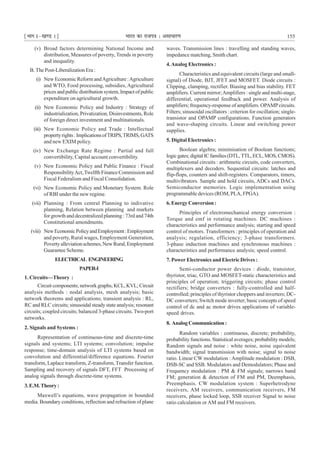 ¹Hkkx Iµ[k.M 1º Hkkjr dk jkti=k % vlk/kj.k 155
(v) Broad factors determining National Income and
distribution, Measures of poverty, Trends in poverty
and inequality.
B. The Post-Liberalization Era :
(i) New Economic Reform andAgriculture :Agriculture
and WTO, Food processing, subsidies, Agricultural
prices and public distribution system, Impact of public
expenditure on agricultural growth.
(ii) New Economic Policy and Industry : Strategy of
industrialization, Privatization, Disinvestments, Role
of foreign direct investment and multinationals.
(iii) New Economic Policy and Trade : Intellectual
propertyrights:ImplicationsofTRIPS,TRIMS,GATS
and new EXIM policy.
(iv) New Exchange Rate Regime : Partial and full
convertibility, Capital account convertibility.
(v) New Economic Policy and Public Finance : Fiscal
ResponsibilityAct,Twelfth Finance Commission and
Fiscal Federalism and Fiscal Consolidation.
(vi) New Economic Policy and Monetary System. Role
of RBI under the new regime.
(vii) Planning : From central Planning to indivative
planning, Relation between planning and markets
for growth and decentralized planning : 73rd and 74th
Constitutional amendments.
(viii) NewEconomicPolicyandEmployment:Employment
and poverty, Rural wages, Employment Generation,
Povertyalleviationschemes,NewRural,Employment
Guarantee Scheme.
ELECTRICAL ENGINEERING
PAPER-I
1. Circuits—Theory :
Circuitcomponents;networkgraphs;KCL,KVL;Circuit
analysis methods : nodal analysis, mesh analysis; basic
network theorems and applications; transient analysis : RL,
RC and RLC circuits; sinusoidal steady state analysis; resonant
circuits; coupled circuits; balanced 3-phase circuits. Two-port
networks.
2. Signals and Systems :
Representation of continuous-time and discrete-time
signals and systems; LTI systems; convolution; impulse
response; time-domain analysis of LTI systems based on
convolution and differential/difference equations. Fourier
transform, Laplace transform, Z-transform, Transfer function.
Sampling and recovery of signals DFT, FFT Processing of
analog signals through discrete-time systems.
3.E.M.Theory:
Maxwell’s equations, wave propagation in bounded
media. Boundary conditions, reflection and refraction of plane
waves. Transmission lines : travelling and standing waves,
impedance matching, Smith chart.
4.Analog Electronics :
Characteristics and equivalent circuits (large and small-
signal) of Diode, BJT, JFET and MOSFET. Diode circuits :
Clipping, clamping, rectifier. Biasing and bias stability. FET
amplifiers. Current mirror;Amplifiers : single and multi-stage,
differential, operational feedback and power. Analysis of
amplifiers; frequency-response of amplifiers. OPAMPcircuits.
Filters; sinusoidal oscillators : criterion for oscillation; single-
transistor and OPAMP configurations. Function generators
and wave-shaping circuits. Linear and switching power
supplies.
5. Digital Electronics :
Boolean algebra; minimisation of Boolean functions;
logicgates;digitalICfamilies(DTL,TTL,ECL,MOS,CMOS).
Combinational circuits : arithmetic circuits, code converters,
multiplexers and decoders. Sequential circuits: latches and
flip-flops, counters and shift-registers. Comparators, timers,
multivibrators. Sample and hold circuits, ADCs and DACs.
Semiconductor memories. Logic implementation using
programmable devices (ROM, PLA, FPGA).
6. Energy Conversion :
Principles of electromechanical energy conversion :
Torque and emf in rotating machines. DC machines :
characteristics and performance analysis; starting and speed
control of motors. Transformers : principles of operation and
analysis; regulation, efficiency; 3-phase transformers.
3-phase induction machines and synchronous machines :
characteristics and performance analysis; speed control.
7. Power Electronics and Electric Drives :
Semi-conductor power devices : diode, transistor,
thyristor, triac, GTO and MOSFET-static characteristics and
principles of operation; triggering circuits; phase control
rectifiers; bridge converters : fully-controlled and half-
controlled; principles of thyristor choppers and inverters; DC-
DC converters; Switch mode inverter; basic concepts of speed
control of dc and ac motor drives applications of variable-
speed drives.
8. AnalogCommunication:
Random variables : continuous, discrete; probability,
probability functions. Statistical averages; probability models;
Random signals and noise : white noise, noise equivalent
bandwidth; signal transmission with noise; signal to noise
ratio. Linear CW modulation : Amplitude modulation : DSB,
DSB-SC and SSB. Modulators and Demodulators; Phase and
Frequency modulation : PM & FM signals; narrows band
FM; generation & detection of FM and PM, Deemphasis,
Preemphasis. CW modulation system : Superhetrodyne
receivers, AM receivers, communication receivers, FM
receivers, phase locked loop, SSB receiver Signal to noise
ratio calculation or AM and FM receivers.
 