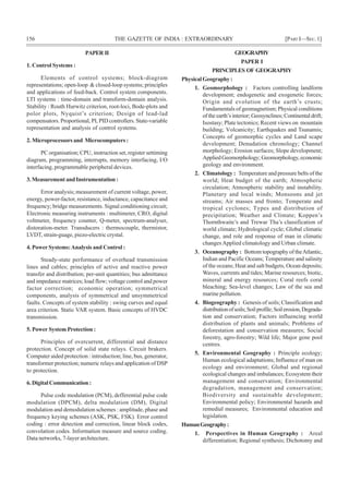 156 THE GAZETTE OF INDIA : EXTRAORDINARY [PART I—SEC.1]
PAPER II
1. Control Systems :
Elements of control systems; block-diagram
representations; open-loop & closed-loop systems; principles
and applications of feed-back. Control system components.
LTI systems : time-domain and transform-domain analysis.
Stability : Routh Hurwitz criterion, root-loci, Bode-plots and
polor plots, Nyquist’s criterion; Design of lead-lad
compensators. Proportional, PI, PID controllers. State-variable
representation and analysis of control systems.
2. Microprocessors and Microcomputers :
PC organisation; CPU, instruction set, register settiming
diagram, programming, interrupts, memory interfacing, I/O
interfacing, programmable peripheral devices.
3.MeasurementandInstrumentation:
Error analysis; measurement of current voltage, power,
energy, power-factor, resistance, inductance, capacitance and
frequency; bridge measurements. Signal conditioning circuit;
Electronic measuring instruments : multimeter, CRO, digital
voltmeter, frequency counter, Q-meter, spectrum-analyser,
distoration-meter. Transducers : thermocouple, thermistor,
LVDT, strain-guage, piezo-electric crystal.
4. Power Systems:Analysis and Control :
Steady-state performance of overhead transmission
lines and cables; principles of active and reactive power
transfer and distribution; per-unit quantities; bus admittance
and impedance matrices; load flow; voltage control and power
factor correction; economic operation; symmetrical
components, analysis of symmetrical and unsymmetrical
faults. Concepts of system stability : swing curves and equal
area criterion. Static VAR system. Basic concepts of HVDC
transmission.
5. Power System Protection :
Principles of overcurrent, differential and distance
protection. Concept of solid state relays. Circuit brakers.
Computer aided protection : introduction; line, bus, generator,
transformer protection; numeric relays and application of DSP
to protection.
6. Digital Communication :
Pulse code modulation (PCM), defferential pulse code
modulation (DPCM), delta modulation (DM), Digital
modulation and demodulation schemes : amplitude, phase and
frequency keying schemes (ASK, PSK, FSK). Error control
coding : error detection and correction, linear block codes,
convolation codes. Information measure and source coding.
Data networks, 7-layer architecture.
GEOGRAPHY
PAPER I
PRINCIPLES OF GEOGRAPHY
PhysicalGeography :
1. Geomorphology : Factors controlling landform
development; endogenetic and exogenetic forces;
Origin and evolution of the earth’s crusts;
Fundamentals of geomagnetism; Physical conditions
of the earth’s interior; Geosynclines;Continentaldrift;
Isostasy; Plate tectonics; Recent views on mountain
building; Volcanicity; Earthquakes and Tsunamis;
Concepts of geomorphic cycles and Land scape
development; Denudation chronology; Channel
morphology; Erosion surfaces; Slope development;
Applied Geomorphology; Geomorphology,economic
geology and environment.
2. Climatology : Temperature and pressure belts of the
world; Heat budget of the earth; Atmospheric
circulation; Atmospheric stability and instability.
Planetary and local winds; Monsoons and jet
streams; Air masses and fronto; Temperate and
tropical cyclones; Types and distribution of
precipitation; Weather and Climate; Koppen’s
Thornthwaite’s and Trewar Tha’s classification of
world climate; Hydrological cycle; Global climatic
change, and role and response of man in climatic
changesApplied climatology and Urban climate.
3. Oceanography : Bottom topography of theAtlantic,
Indian and Pacific Oceans; Temperature and salinity
of the oceans; Heat and salt budgets, Ocean deposits;
Waves, currents and tides; Marine resources; biotic,
mineral and energy resources; Coral reefs coral
bleaching; Sea-level changes; Law of the sea and
marine pollution.
4. Biogeography : Genesis of soils; Classification and
distributionofsoils;Soilprofile;Soilerosion,Degrada-
tion and conservation; Factors influencing world
distribution of plants and animals; Problems of
deforestation and conservation measures; Social
forestry, agro-forestry; Wild life; Major gene pool
centres.
5. Environmental Geography : Principle ecology;
Human ecological adaptations; Influence of man on
ecology and environment; Global and regional
ecological changes and imbalances; Ecosystem their
management and conservation; Environmental
degradation, management and conservation;
Biodiversity and sustainable development;
Environmental policy; Environmental hazards and
remedial measures; Environmental education and
legislation.
HumanGeography:
1. Perspectives in Human Geography : Areal
differentiation; Regional synthesis; Dichotomy and
 