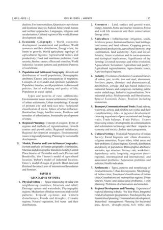 ¹Hkkx Iµ[k.M 1º Hkkjr dk jkti=k % vlk/kj.k 157
dualism; Environmentalism; Quantitative revolution
and locational analysis;Radical, behavioural, human
and welfare approaches; Languages, religions and
secularisation; Cultural regions of the world; Human
development indix.
2. Economic Geography : World economic
development: measurement and problems; World
resources and their distribution; Energy crisis; the
limits to growth; World agriculture: typology of
agricultural regions; Agricultural inputs and
productivity; Food and nutritions problems; Food
security; famine: causes, effects and remedies; World
industries: location patterns and problems; Patterns
of world trade.
3. PopulationandSettlementGeography:Growthand
distribution of world population; Demographic
attributes; Causes and consequences of migration;
Concepts of over-under-and optimum population;
Population theories, world population problems and
policies, Social well-being and quality of life;
Population as social capital.
Types and patterns of rural settlements;
Environmental issues in rural settlements; Hierarchy
of urban settlements; Urban morphology; Concept
of primate city and rank-size rule; Functional
classification of towns; Sphere of urban influence;
Rural-urban fringe; Satellite towns; Problems and
remedies of urbanization; Sustainable development
of cities.
4. Regional Planning : Concept of a region; Types of
regions and methods of regionalisation; Growth
centres and growth poles; Regional imbalances;
Regional development strategies; Environmental
issues in regional planning; Planning for sustainable
development.
5. Models,TheoriesandLawsinHumanGeography:
System analysis in Human geography; Malthusian,
Marxian and demographic transition models; Central
Place theories of Christaller and Losch; Perroux and
Boudeville; Von Thunen’s model of agricultural
location; Weber’s model of industrial location;
Ostov’s model of stages of growth. Heart-land and
Rimland theories; Laws of international boundaries
and frontiers.
PAPER II
GEOGRAPHY OF INDIA
1. Physical Setting : Space relationship of India with
neighbouring countries; Structure and relief;
Drainage system and watersheds; Physiographic
regions; Mechanism of Indian monsoons and rainfall
patterns; Tropical cyclones and western
disturbances; Floods and droughts; Climatic
regions; Natural vegetation, Soil types and their
distributions.
2. Resources : Land, surface and ground water,
energy, minerals, biotic and marine resources, Forest
and wild life resources and their conservation;
Energy crisis.
3. Agriculture : Infrastructure: irrigation, seeds,
fertilizers, power; Institutional factors; land holdings,
land tenure and land reforms; Cropping pattern,
agricultural productivity, agricultural intensity, crop
combination, land capability; Agro and social-
forestry; Green revolution and its socio-economic
and ecological implications; Significance of dry
farming; Livestock resources and white revolution;
Aqua-culture; Sericulture, Agriculture and poultry;
Agricultural regionalisation; Agro-climatic zones;
Agro-ecological regions.
4. Industry : Evolution of industries;Locational factors
of cotton, jute, textile, iron and steel, aluminium,
fertiliser, paper, chemical and pharmaceutical,
automobile, cottage and ago-based industries;
Industrial houses and complexes including public
sector underkings; Industrial regionalisation; New
industrial policy; Multinationals and liberalisation;
Special Economic Zones; Tourism including
ecotourism.
5. Transport,CommunicationandTrade:Road,railway,
waterway, airway and pipeline net works and their
complementary roles in regional development;
Growing importance of ports on national and foreign
trade; Trade balance; Trade Policy; Export
processing zones; Developments in communication
and information technology and their impacts on
economy and society; Indian space programme.
6. Cultural Setting : Historical Perspective of Indian
Society; Racial linguistic and ethnic diversities;
religious minorities; Major tribes, tribal areas and
their problems; Cultural regions; Growth,distribution
and density of population; Demographic attributes:
sex-ratio, age structure, literacy rate, work-force,
dependency ratio, longevity; migration (inter-
regional, interaregional and international) and
associated problems; Population problems and
policies; Health indicators.
7. Settlements : Types, patterns and morphology of
rural settlements; Urban developments; Morphology
of Indian cities; Functional classification of Indian
cities; Conurbations and metropolitan regions; Urban
sprawl; Slums and asssociated problems; Town
planning; Problems of urbanisation and remedies.
8. RegionalDevelopmentandPlanning: Experienceof
regional planning in India; FiveYear Plans;Integrated
rural development programmes; Panchayati Raj and
decentralised planning;Command area development;
Watershed management; Planning for backward
area, desert, drought-prone, hill tribal area
 