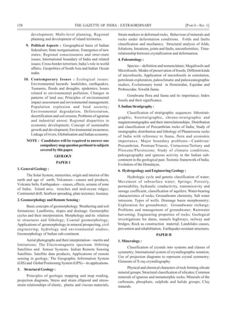 158 THE GAZETTE OF INDIA : EXTRAORDINARY [PART I—SEC.1]
development; Multi-level planning; Regional
planning and development of island territories.
9. Political Aspects : Geographical basis of Indian
federalism; State reorganisation; Emergence of new
states; Regional consciousness and inter-state
issues; International boundary of India and related
issues; Cross-border terrorism; India’s role in world
affairs; Geopolitics of SouthAsia and Indian Ocean
realm.
10. Contemporary Issues : Ecological issues:
Environmental hazards: landslides, earthquakes,
Tsunamis, floods and droughts, epidemics; Issues
related to environmental pollution; Changes in
patterns of land use; Principles of environmental
impact assessment and environmental management;
Population explosion and food security;
Environmental degradation; Deforestation,
desertification and soil erosion; Problems of agrarian
and industrial unrest; Regional disparities in
economic development; Concept of sustainable
growth and development; Environmental awareness;
Linkage of rivers; Globalisation and Indian economy.
NOTE : Candidates will be required to answer one
compulsorymapquestionpertinenttosubjects
coveredbythispaper.
GEOLOGY
PAPER I
1. General Geology :
The Solar System, meteorites, origin and interior of the
earth and age of earth; Volcanoes—causes and products,
Volcanic belts. Earthquakes—causes, effects, seismic of zone
of India; Island arcs, trenches and mid-ocean ridges;
Continental drift; Seafloor spreading, plate tectonics. Isostasy.
2. Geomorphology and Remote Sensing :
Basic concepts of geomorphology. Weathering and soil
formations; Landforms, slopes and drainage. Geomorphic
cycles and their interpretation. Morphology and its relation
to structures and lithology; Coastal geomorphology;
Applications of geomorphology in mineral prospecting, civil
engineering; hydrology and environmental studies;
Geomorphology of Indian sub-continent.
Aerial photographs and their interpretation—merits and
limitations; The Electromagnetic spectrum. Orbiting
Satellites and Sensor Systems. Indian Remote Sensing
Satellites. Satellite data products; Applications of remote
sensing in geology; The Geographic Information System
(GIS) and Global Positioning System (GPS)—its applications.
3. Structural Geology :
Principles of geologic mapping and map reading,
projection diagrams, Stress and strain ellipsoid and stress-
strain relationships of elastic, plastic and viscous materials;
Strain markers in deformed rocks. Behaviour of minerals and
rocks under deformation conditions. Folds and faults
classification and mechanics; Structural analysis of folds,
foliations, lineations, joints and faults, unconformities; Time-
relationship between crystallization and deformation.
4. Paleontology :
Species—definition and nomenclature; Megafossils and
Microfossils. Modes of preservation of fossils; Different kinds
of microfossils; Application of microfossils in correlation,
petroleum exploration, paleoclimatic and paleoceanographic
studies; Evolutionary trend in Hominidae, Equidae and
Proboscidae. Siwalik fauna.
Gondwana flora and fauna and its importance; Index
fossils and their significance.
5.IndianStratigraphy:
Classification of stratigraphic sequences: lithostrati-
graphic, biostratigraphic, chrono-stratigraphic and
magnetostratigraphic and their interrelationships; Distribution
and classification of Precambrian rocks of India; Study of
stratigraphic distribution and lithology of Phanerozoic rocks
of India with reference to fauna, flora and economic
importance. Major boundary problems—Cambrian/
Precambrian, Permian/Triassic, Cretaceous/Tertiary and
Pliocene/Pleistocene; Study of climatic conditions,
paleogeography and igneous activity in the Indian sub-
continent in the geological past. Tectonic framework of India.
Evolution of the Himalayas.
6. Hydrogeology and Engineering Geology :
Hydrologic cycle and genetic classification of water;
Movement of subsurface water; Springs; Porosity,
permeability, hydraulic conductivity, transmissivity and
storage coefficient, classification of aquifers; Water-bearing
characteristics of rocks; Groundwater chemistry. Salt water
intrusion. Types of wells. Drainage basin morphometry;
Exploration for groundwater; Groundwater recharge;
Problems and management of groundwater; Rainwater
harvesting; Engineering properties of rocks; Geological
investigations for dams, tunnels highways, railway and
bridges; Rock as construction material; Landslides causes,
prevention and rehabilitation; Earthquake-resistant structures.
PAPER II
1. Mineralogy :
Classification of crystals into systems and classes of
symmetry; International system of crystallographic notation;
Use of projection diagrams to represent crystal symmetry;
Elements of X-ray crystallography.
Physical and chemical characters of rock forming silicate
mineral groups; Structural classification of silicates; Common
minerals of igneous and metamorphic rocks; Minerals of the
carbonate, phosphate, sulphide and halide groups; Clay
minerals.
 