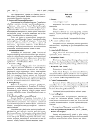 ¹Hkkx Iµ[k.M 1º Hkkjr dk jkti=k % vlk/kj.k 159
Optical properties of common rock forming minerals;
Pleochroism, extinction angle, double refraction, birefringence,
twinning and dispersion in minerals.
2. Igneous and Metamorphic Petrology :
Generationandcrystallisationofmagmas.Crystallisation
of albite—anorthite, diopside—anorthite and diopside—
wollastonite—silica systems. Bowen's Reaction Principle;
Magmatic differentiation and assimilation. Petrogenetic
significance of the textures and structures of igneous rocks.
Petrography and petrogenesis of granite, syenite, diorite, basic
and ultrabasic groups, charnockite, anorthosite and alkaline
rocks. Carbonatites. Deccan volcanic province.
Types and agents of metamorphism. Metamorphic
grades and zones; Phase rule. Facies of regional and contact
metamorphism; ACF and AKF diagrams; Textures and
structures of metamorphic rocks. Metamorphism of
arenaceous, argillaceous and basic rocks; Minerals
assemblages. Retrograde metamorphism; Metasomatism and
granitisation, migmatites. Granulite terrains of India.
3. Sedimenary Petrology :
Sedimentas and Sedimentary rocks: Processes of
formation; digenesis and lithification; Clastic and non-clastic
rocks-their classification, petrography and depositional
environment; Sedimentary facies and provenance. Sedimentary
structures and their significance. Heavy minerals and their
significance. Sedimentary basins of India.
4. EconomicGeology:
Ore, ore mineral and gangue, tenor of ore. Classification
of ore deposits; Processes of formation of mineral deposits;
Controls of ore localisation; Ore texures and structures;
Metallogenic epochs and provinces; Geology of the important
Indian deposits of aluminium, chromium, copper, gold, iron,
lead, zinc, manganese, titanium, uranium and thorium and
industrial minerals; Deposits of coal and petroleum in India,
NationalMineralPolicy;Conservationandutilizationofmineral
resources. Marine mineral resources and Law of Sea.
5. Mining Geology :
Methods of prospecting—geological, geophysical,
geochemical and geobotanical; Techniques of sampling.
Estimation of reserves of ore; Methods of exploration and
mining-metallic ores, industrial minerals, marine mineral
resources and building stones. Mineral beneficiation and ore
dressing.
6. GeochemistryandEnvironmentalGeology:
Cosmic abundance of elements. Composition of the
planets and meteorites. Structure and composition of earth
and distribution of elements. Trace elements. Elements of
crystal chemistry-types of chemical bonds, coordination
number. Isomorphism and polymorphism. Elementary
thermodynamics.
Natural hazards—floods, mass wasting, costal hazards,
earthquakes and volcanic activity and mitigation;
Environmental impact of urbanization, mining, industrial and
radioactive waste disposal, use of fertilizers, dumping of mine
waste and fly-ash. Pollution of ground and surface water,
marine pollution. Environment protection—legislative
measures in India; Sea level changes: causes and impact.
HISTORY
PAPER I
1. Sources
Archaeological sources :
Exploration, excavation, epigraphy, numismatics,
monuments.
Literary sources:
Indigenous: Primary and secondary; poetry, scientific
literature, literature, literature in regional languages, religious
literature.
Foreign account: Greek, Chinese andArab writers.
2. Pre-history and Proto-history :
Geographical factors; hunting and gathering (paleolithic
and mesolithic); Beginning of agriculture (neolithic and
chalcolithic).
3. IndusValley Civilization :
Origin, date, extent, characteristics-decline, survival and
significance, art and architecture.
4. Megalithic Cultures :
Distribution of pastoral and farming cultures outside
the Indus, Development of community life, Settlements,
Development of agriculture, Crafts, Pottery, and Iron industry.
5.Aryans andVedic Period :
Expansions of Aryans in India :
Vedic Period: Religious and philosophic literature;
Transformation from RigVedic period to the laterVedic period;
Political, social and economical life; Significance of the Vedic
Age; Evolution of Monarchy and Varna system.
6.PeriodofMahajanapadas:
Formation of States (Mahajanapada): Republics and
monarchies; Rise of urban centres; Trade routes; Economic
growth; Introduction of coinage; Spread of Jainism and
Buddism; Rise of Magadha and Nandas.
Iranian and Mecedonian invasions and their impact.
7.MauryanEmpire:
Foundation of the Mauryan Empire, Chandragupta,
Kautilya and Arthashastra; Ashoka; Concept of Dharma;
Edicts; Polity,Administration, Economy;Art, architecture and
sculpture; External contacts; Religion; Spread of religion;
Literature.
Disintegration of the empire; sungas and Kanvas.
8. Post-Mauryan Period (Indo-Greeks, Sakas, Kushanas,
Western Kshatrapas) :
Contact with outside world; growth of urban centres,
economy, coinage, development of religions, Mahayana, social
conditions, art, architecture, culture, literature and science.
 