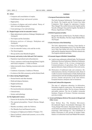 ¹Hkkx Iµ[k.M 1º Hkkjr dk jkti=k % vlk/kj.k 161
20. Akbar:
— Conquests and consolidation of empire.
— Establishment of jagir and mansab systems.
— Rajput policy.
— Evolution of religious and social outlook. Theory of
Sulh-i-kul and religious policy.
— Court patronage of art and technology.
21. Mughal Empire in the Seventeenth Century:
— Major administrative policies of Jahangir, Shahjahan and
Aurangzeb.
— The Empire and the Zamindars.
— Religious policies of Jahangir, Shahjahan and
Aurangzeb.
— Nature of the Mughal State.
— Late Seventeenth Century crisis and the revolts.
— TheAhom kingdom.
— Shivaji and the early Maratha Kingdom.
22. Economy and society, in the 16th and 17th Centuries:
— Population Agricultural and craft production.
— Towns, commerce with Europe through Dutch, English
and French companies : a trade revolution.
— Indian mercantile classes. Banking, insurance and credit
systems.
— Conditions of peasants, Condition of Women.
— Evolution of the Sikh community and the Khalsa Panth
23. CultureduringMughalEmpire:
— Persian histories and other literature
— Hindi and religious literatures.
— Mughal architecture.
— Mughal painting.
— Provincial architecture and painting.
— Classicalmusic.
— Science and technology.
24. The Eighteenth Century:
— Factors for the decline of the Mughal Empire.
— The regional principalities: Nizam’s Deccan, Bengal,
Awadh.
— Maratha ascendancy under the Peshwas.
— The Maratha fiscal and financial system.
— Emergence ofAfghan power Battle of Panipat, 1761.
— State of, political, cultural and economic, on eve of the
British conquest.
PAPER-II
1.EuropeanPenetrationintoIndia:
The Early European Settlements; The Portuguese and
the Dutch; The English and the French East India
Companies; Their struggle for supremacy; Carnatic
Wars; Bengal-The conflict between the English and the
Nawabs of Bengal; Siraj and the English; The Battle of
Plassey; Significance of Plassey.
2. British Expansion in India:
Bengal-Mir Jafar and Mir Kasim; The Battle of Buxar;
Mysore; The Marathas;The threeAnglo-Maratha Wars;
The Punjab.
3. Early Structure of the British Raj:
The Early administrative structure; From diarchy to
direct contol;The RegulatingAct (1773);The Pitt's India
Act (1784); The Charter Act (1833); The Voice of free
trade and the changing character of British colonial rule;
The English utilitarian and India.
4. Economic Impact of British Colonial Rule:
(a) LandrevenuesettlementsinBritishIndia;ThePermanent
Settlement; Ryotwari Settlement; Mahalwari Settlement;
Economic impact of the revenue arrangements;
Commercialization of agriculture; Rise of landless
agrarian labourers; Impoverishment of the rural society.
(b) Dislocation of traditional trade and commerce; De-
industrialisation; Decline of traditional crafts; Drain of
wealth; Economic transformation of India; Railroad and
communication network including telegraph and postal
services; Famine and poverty in the rural interior;
European business enterprise and its limitations.
5. Social and Cultural Developments:
The state of indigenous education, its dislocation;
Orientalist-Anglicist controversy, The introduction of
western education in India; The rise of press, literature
and public opinion; The rise of modern vernacular
literature; Progress of Science; Christian missionary
activities in India.
6. Social and Religious Reform Movements in Bengal and
OtherAreas:
Ram Mohan Roy, The Brahmo Movement;
Devendranath Tagore; Iswarchandra Vidyasagar; The
Young Bengal Movement; Dayanada Saraswati; The
social reform movements in India including Sati, widow
remarriage, child marriage etc.; The contribution of
Indian renaissance to the growth of modern India;
Islamic revivalism-the Feraizi and Wahabi Movements.
 