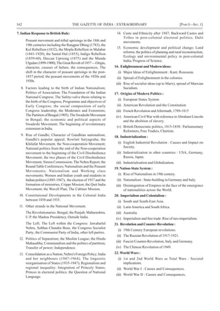 162 THE GAZETTE OF INDIA : EXTRAORDINARY [PART I—SEC.1]
7. Indian Response to British Rule:
Peasant movement and tribal uprisings in the 18th and
19th centuries including the Rangpur Dhing (1783), the
Kol Rebellion (1832), the Mopla Rebellion in Malabar
(1841-1920), the Santal Hul (1855), Indigo Rebellion
(1859-60), Deccan Uprising (1875) and the Munda
Ulgulan(1899-1900);TheGreatRevoltof1857—Origin,
character, casuses of failure, the consequences; The
shift in the character of peasant uprisings in the post-
1857 period; the peasant movements of the 1920s and
1930s.
8. Factors leading to the birth of Indian Nationalism;
Politics of Association; The Foundation of the Indian
National Congress; The Safety-valve thesis relating to
the birth of the Congress; Programme and objectives of
Early Congress; the social composition of early
Congress leadership; the Moderates and Extremists;
ThePartitionofBengal(1905);TheSwadeshiMovement
in Bengal; the economic and political aspects of
Swadeshi Movement; The beginning of revolutionary
extremism in India.
9. Rise of Gandhi; Character of Gandhian nationalism;
Gandhi's popular appeal; Rowlatt Satyagraha; the
Khilafat Movement; the Non-cooperation Movement;
National politics from the end of the Non-cooperation
movement to the beginning of the Civil Disobedience
Movement; the two phases of the Civil Disobedience
Movement; Simon Commission; The Nehru Report; the
Round Table Conferences; Nationalism and the Peasant
Movements; Nationalism and Working class
movements; Women and Indian youth and students in
Indian politics (1885-1947); the election of 1937 and the
formation of ministries; Cripps Mission; the Quit India
Movement; the Wavell Plan; The Cabinet Mission.
10. Constitutional Developments in the Colonial India
between 1858 and 1935.
11. Other strands in the National Movement.
The Revolutionaries: Bengal, the Punjab, Maharashtra,
U.P. the Madras Presidency, Outside India.
The Left; The Left within the Congress: Jawaharlal
Nehru, Subhas Chandra Bose, the Congress Socialist
Party; the Communist Party of India, other left parties.
12. Politics of Separatism; the Muslim League; the Hindu
Mahasabha; Communalism and the politics of partition;
Transfer of power; Independence.
13. Consolidation as a Nation; Nehru's Foreign Policy; India
and her neighbours (1947-1964); The linguistic
reorganisation of States (1935-1947); Regionalism and
regional inequality; Integration of Princely States;
Princes in electoral politics; the Question of National
Language.
14. Caste and Ethnicity after 1947; Backward Castes and
Tribes in post-colonial electoral politics; Dalit
movements.
15. Economic development and political change; Land
reforms; the politics of planning and rural reconstruction;
Ecology and environmental policy in post-colonial
India; Progress of Science.
16. EnlightenmentandModernideas:
(i) Major Ideas of Enlightenment : Kant, Rousseau.
(ii) Spread of Enlightenment in the colonies.
(iii) Rise of socialist ideas (up to Marx); spread of Marxian
Socialism.
17. Origins of Modern Politics :
(i) European States System
(ii) American Revolution and the Constitution
(iii) French Revolution andAftermath, 1789-1815
(iv) American Civil War with reference toAbraham Lincoln
and the abolition of slavery.
(v) British Democratic politics, 1815-1850 : Parliamentary
Reformers, Free Traders, Chartists.
18. Industrialization :
(i) English Industrial Revolution : Causes and Impact on
Society.
(ii) Industrialization in other countries : USA, Germany,
Russia, Japan.
(iii) Industrialization and Globalization.
19. Nation-State System :
(i) Rise of Nationalism in 19th century.
(ii) Nationalism : State-building in Germany and Italy.
(iii) Disintegration of Empires in the face of the emergence
of nationalities across the World.
20. Imperialism and Colonialism :
(i) South and South-East Asia.
(ii) LatinAmerica and SouthAfrica.
(iii) Australia.
(iv) Imperialism and free trade: Rise of neo-imperialism.
21. RevolutionandCounter-Revolution:
(i) 19th Century European revolutions.
(ii) The Russian Revolution of 1917-1921.
(iii) Fascist Counter-Revolution, Italy and Germany.
(iv) The Chinese Revolution of 1949.
22. World Wars :
(i) 1st and 2nd World Wars as Total Wars : Societal
implications.
(ii) World War I : Causes and Consequences.
(iii) World War II : Causes and Consequences.
 