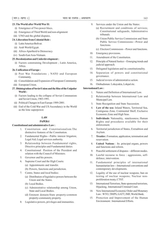 ¹Hkkx Iµ[k.M 1º Hkkjr dk jkti=k % vlk/kj.k 163
23.TheWorld afterWorldWarII:
(i) Emergence of Two power blocs.
(ii) Emergence of Third World and non-alignment
(iii) UNO and the global disputes.
24. Liberation from Colonial Rule :
(i) LatinAmerica-Bolivar.
(ii) Arab World-Egypt.
(iii) Africa-Apartheid to Democracy.
(iv) South-EastAsia-Vietnam.
25.DecolonizationandUnderdevelopment:
(i) Factors constraining Development ; Latin America,
Africa.
26.UnificationofEurope:
(i) Post War Foundations ; NATO and European
Community.
(ii) Consolidation and Expansion of European Community
(iii) European Union.
27. DisintegrationofSovietUnionandtheRiseoftheUnipolar
World:
(i) Factors leading to the collapse of Soviet Communism
and Soviet Union, 1985-1991.
(ii) Political Changes in East Europe 1989-2001.
(iii) End of the Cold War and US Ascendancy in the World
as the lone superpower.
LAW
PAPER-I
ConstitutionalandadministrativeLaw:
1. Constitution and Constitutionalism:The
distinctive features of the Constitution.
2. Fundamental Rights—Public interest litigation;
LegalAid; Legal services authority.
3. Relationship between Fundamental rights,
Directive principles and Fundamental duties.
4. Constitutional Position of the President and
relation with the Council of Ministers.
5. Governor and his powers.
6. Supreme Court and the High Courts:
(a) Appointments and transfer.
(b) Powers, functions and jurisdiction.
7. Centre, States and local bodies:
(a) Distribution of legislative powers between the
Union and the States.
(b) Local Bodies.
(c) Administrative relationship among Union,
State and Local Bodies.
(d) Eminent domain-State property-common
property-community property.
8. Legislative powers, privileges and immunities.
9. Services under the Union and the States:
(a) Recruitment and conditions of services;
Constitutional safeguards; Administrative
tribunals.
(b) Union Public Service Commission and State
Public Service Commissions—Power and
functions.
(c) Election Commission—Power and functions.
10. Emergency provisions.
11. Amendment of the Constitution.
12. Principle of Natural Justice—Emerging trends and
judicial approach.
13. Delegated legislation and its constitutionality.
14. Separation of powers and constitutional
governance.
15. Judicial review of administrative action.
16. Ombudsman: Lokayukta, Lokpal etc.
InternationalLaw:
1. Nature and Definition of International Law.
2. Relationship between International Law and
Municipal Law.
3. State Recognition and State Succession.
4. Law of the sea: Inland Waters, Territorial Sea,
Contiguous Zone, Continental Shelf, Exclusive
Economic Zone and High Seas.
5. Individuals: Nationality, statelessness; Human
Rights and procedures available for their
enforcement.
6. Territorial jurisdiction of States, Extradition and
Asylum.
7. Treaties : Formation, application, termination and
reservation.
8. United Nations : Its principal organs, powers
and functions and reform.
9. Peaceful settlement of disputes—different modes.
10. Lawful recourse to force : aggressions, self-
defence, intervention.
11. Fundamental principles of international
humanitarian law—International conventions and
contemporary developments.
12. Legality of the use of nuclear weapons; ban on
testing of nuclear weapons; Nuclear non-
proliferation treaty, CTST.
13. InternationalTerrorism, State sponsored terrorism,
Hijacking, International Criminal Court.
14. New International Economic Order and Monetary
Law : WTO,TRIPS, GATT, IMF,World Bank.
15. Protection and Improvement of the Human
Environment : International Efforts.
 
