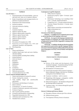 164 THE GAZETTE OF INDIA : EXTRAORDINARY [PART I—SEC.1]
PAPER II
LawofCrimes:—
1. General principles of Criminal liability : mens rea
and actus reus, mens rea in statutory offences.
2. Kinds of punishment and emerging trends as to
abolition of capital punishment.
3. Preparations and criminal attempt.
4. General exceptions.
5. Joint and constructive liability.
6. Abetment.
7. Criminal conspiracy.
8. Offences against the State.
9. Offences against public tranquility.
10. Offences against human body.
11. Offences against property.
12. Offences against women.
13. Defamation.
14. Prevention of CorruptionAct, 1988.
15. Protection of Civil Rights Act, 1955 and
subsequent legislative developments.
16. Plea bargaining.
Law of Torts
1. Nature and definition.
2. Liability based upon fault and strict liability;
Absolute liability.
3. Vicarious liability including State Liability.
4. General defences.
5. Joint tort fessors.
6. Remedies.
7. Negligence.
8. Defamation.
9. Nuisance.
10. Conspiracy.
11. False imprisonment.
12. Malicious prosecution.
13. Consumer ProtectionAct, 1986.
Lawof ContractsandMercantileLaw
1. Nature and formation of contract/E-contract.
2. Factors vitiating free consent.
3. Void, voidable, illegal and unenforceable
agreements.
4. Performance and discharge of contracts.
5. Quasi-contracts.
6. Consequences of breach of contract.
7. Contract of indemnity, guarantee and insurance.
8. Contract of agency.
9. Sale of goods and hire purchase.
10. Formation and dissolution of partnership.
11. Negotiable InstrumentsAct, 1881.
12. Arbitration and ConciliationAct, 1996.
13. Standard form contracts.
ContemporaryLegalDevelopments
1. Public Interest Litigation.
2. Intellectual property rights—Concept, types/
prospects.
3. Information Technology Law including Cyber
Laws—Concept, purpose/prospects.
4. Competition Law—Concept, purpose/prospects.
5. Alternate Dispute Resolution—Concept, types/
prospects.
6. Major statutes concerning environmental law.
7. Right to InformationAct.
8. Trial by media.
Literature of the following languages :
NOTE(i).—Acandidatemayberequiredtoanswersome
or all the Questions in the language concerned.
NOTE(ii).—Inregardtothelanguagesincludedinthe
Eighth Schedule to Constitution, the scripts will be the same
as indicated in Section II (B) of Appendix I relating to the
MainExamination.
NOTE(iii).—Candidatesshouldnotethatthequestions
not required to be answered in a specific language will have
tobeansweredinthelanguagemediumindicatedbythemfor
answering papers on Essay, General Studies and Optional
Subjects.
ASSAMESE
PAPER I
[Answers must be written inAssamese]
SectionA
Language
(a) History of the origin and development of the
Assamese Language —its position among the Indo-
Aryan language—periods in its history.
(b) Development of Assamese prose.
(c) Vowels and consonants of theAssamese Language—
Rules of phonetic changes with stress on Assamese
coming down from Old Indo-Aryan.
(d) Assamese vocabulary—and its sources.
(e) Morphology of the language—conjugation—enclitic
definitives and pleonastic suffixes.
(f) Dilectical divergences—the Standard colloquial and
the Kamrupi dialect in particular.
(g) Assamese script—its evolution through the ages till
19th centuryA.D.
Section B
Literary Criticism and Literary History
(a) Principles of literary criticism up to New criticism.
(b) Different literary genres.
(c) Development of literary forms inAssamese.
 