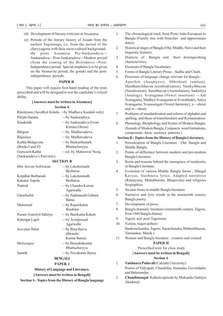 ¹Hkkx Iµ[k.M 1º Hkkjr dk jkti=k % vlk/kj.k 165
(d) Development of literary criticism inAssamese.
(e) Periods of the literary history of Assam from the
earliest beginnings, i.e. from the period of the
charyyageeta with their socio-cultural background :
the proto Assamese Pre-Sankaradeva—
Sankaradeva—Post-Sankaradeva—Modern period
(from the coming of the Britishers)—Post-
Independence period. Special emphasis is to be given
on the Vaisnavite period, the gonaki and the post-
independence periods.
PAPER II
This paper will require first-hand reading of the texts
prescribed and will be designed to test the candidate’s critical
ability.
[Answers must be written inAssamese]
SectionA
Râmâyana (Ayodhyâ Kânda —by Madhava Kandali only)
Pârijât-Harana —by Sankaradeva.
Râsakrîdâ —by Sankaradeva (From
Kirtana Ghosa)
Bârgeet —by Madhavadeva.
Râjasûya —by Madhavadeva.
Kathâ-Bhâgavata —by Baikurthanath
(Books I and II) Bhattacharyya.
Gurucarit-Kathâ —ed. by Maheswar Neog.
(Sankaradeva’s Part only)
SECTION B
Mor Jeevan Soñwaran —by Lakshminath
Bezbaroa.
Kripâbar Borbaruâr —by Lakshminath
Kakatar Topola Bezbaroa.
Pratimâ —by Chandra Kumar
Agarwalla.
Gâonburhâ —by Padmanath Gohain
Barua.
Manomatî —by Rajanikanta
Bordoloi.
PuraniAsamîyâ Sâhitya —by Banikanta Kakati.
Kârengar Ligirî —by Jyotiprasad
Agarwalla
Jeevanar Bâtat —by Bina Barva
(Birinchi
KumarBarua)
Mrityunjoy —by Birendrakumar
Bhattacharyya
Samrât —by Navakanta Barua
BENGALI
PAPER 1
HistoryofLanguageandLiterature.
[Answers must be written in Bengali]
SectionA: Topics from the History of Bangla language
1. The chronological track from Proto Indo-European to
Bangla (Family tree with branches and approximate
dates).
2. Historical stages of Bangla (Old, Middle, New) and their
linguistic features.
3. Dialects of Bangla and their distinguishing
characteristics.
4. Elements of Bangla Vocabulary.
5. Forms of Bangla Literary Prose—Sadhu and Chalit.
6. Processes of language change relevant for Bangla :
Apinihiti (Anaptyxis), Abhishruti (umlaut),
Murdhanyibhavan (cerebralization), Nasikyibhavan
(Nasalization), Samibhavan (Assimilation), Sadrishya
(Analogy), Svaragama (Vowel insertion) —Adi
Svaragama, Madhya Svaragama or Svarabhakti,Antya
Svaragama, Svarasangati (Vowel harmony), y—shruti
and w—shruti.
7. Problems of standardization and reform of alphabet and
spelling, and those of transliteration and Romanization.
8. Phonology, Morphology and Syntax of Modern Bangla.
(Sounds of Modern Bangla, Conjuncts; word formations,
compounds; basic sentence patterns.)
Section B : Topics from the History of Bangla Literature.
1. Periodization of Bangla Literature : Old Bangla and
Middle Bangla.
2. Points of difference between modern and pre-modern
Bangla Literature.
3. Roots and reasons behind the emergence of modernity
in Bangla Literature.
4. Evolution of various Middle Bangla forms ; Mangal
Kavyas, Vaishnava lyrics, Adapted narratives
(Ramayana, Mahabharata, Bhagavata) and religious
biographies.
5. Secular forms in middle Bangla literature.
6. Narrative and lyric trends in the nineteenth century
Bangla poetry.
7. Development of prose.
8. Bangla dramatic literature (nineteenth century, Tagore,
Post-1944 Bangla drama).
9. Tagore and post-Tagoreans.
10. Fiction, major authors :
Bankimchandra, Tagore, Saratchandra, Bibhutibhusan,
Tarasankar, Manik ).
11. Women and Bangla literature : creators and created.
PAPER II
Prescribed texts for close study
[Answers must be written in Bengali]
SectionA
1. Vaishnava Padavali(Calcutta University)
Poems of Vidyapati, Chandidas, Jnanadas, Govindadas
and Balaramdas.
2. Chandimangal Kalketu episode by Mukunda (Sahitya
Akademi).
 