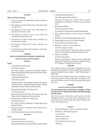 ¹Hkkx Iµ[k.M 1º Hkkjr dk jkti=k % vlk/kj.k 167
Section B
History of Dogri Language
1. A brief account of Pre-independence Dogri Literature:
Poetry & Prose.
2. Development of modern Dogri Poetry and main trends
in Dogri Poetry.
3. Development of Dogri short-story, main trends and
prominent short-story writers.
4. Development of Dogri Novel, main trends and
contribution of Dogri Novelists.
5. Development of Dogri Drama and contribution of
prominent playwrights.
6. Development of Dogri Prose; Essays, Memoirs and
travelogues.
7. An introduction to Dogri Folk Literature—Folk songs,
Folk tales 7 Ballads.
PAPER-II
TEXTUAL CRITICISM OF DOGRI LITERATURE
(Answers must be written in Dogri)
SectionA
Poetry
1. Azadi Paihle Di Dogri Kavita
The following poets:
Devi Ditta, Lakkhu, Ganga Ram, Ramdhan, Hardutt,
Pahari Gandhi Baba Kanshi Ram & PermanandAlmast
2. Modern Dogri Poetry
Azadi Bad Di Dogri Kavita
The following poets :
Kishan Smailpuri, Tara Smailpuri, Mohan Lal Sapolia,
Yash Sharma, K.S. Madhukar, Padma Sachdev, Jitendra
Udhampuri, Charan Singh and Prakash Premi
3. Sheeraza Dogri Number 102, GhazalAnk
The following poets :
Ram Lal Sharma,Ved Pal Deep, N.D. Jamwal, Shiv Ram
Deep,Ashwini Magotra and Virendra Kesar
4. Sheeraza Dogri Number 147, GhazalAnk
The following poets:
R.N. Shastri, Jitendra Udhampuri, Champa Sharma and
Darshan Darshi.
5. Ramayan (Epic) by Shambhu Nath Sharma (up to
Ayodhya Kand)
6. Veer Gulab (Khand Kavya) by Dinoo Bhai Pant.
Section B
Prose
1. Ajakani Dogri Kahani
The following Short Story Writers :
Madan Mohan Sharma, Narendra Khajuri and B.P. Sathe
2. Ajakani Dogri Kahani Part-II
The following Short Story Writers :
Ved Rahi, Narsingh Dev Jamwal, Om Goswami,
Chahttrapal, Lalit Magotra, Chaman Arora and Ratan
Kesar.
3. Khatha Kunj Bhag II
The following Story Writers :
OmVidyarthi, Champa Sharma and Krishan Sharma.
4. Meel Patthar (collection of short stories) by Bandhu
Sharma.
5. Kaiddi (Novel) by Desh Bandhu Dogra Nutan.
6. Nanga Rukkh (Novel) by O.P. Sharma Sarathi.
7. Nayaan (Drama) by Mohan Singh.
8. Satrang (A collection of one act plays).
The following play wrights :
Vishwa Nath Khajuria, Ram Nath Shastri, Jitendra
Sharma, Lalit Magotra and Madan Mohan Sharma.
9. Dogri Lalit Nibandh
The following authors:
Vishwa Nath Khajuria, Narayan Mishra, Balkrishan
Shastri,ShivNath,ShyamLalSharma,LakshmiNarayan,
D.C. Prashant, Ved Ghai, Kunwar Viyogi.
ENGLISH
The syllabus consists of two papers, designed to test a first-
hand and critical reading of texts prescribed from the following
periods in English Literature : Paper 1 : 1600-1900 and Paper 2 :
1900–1990.
There will be two compulsory questions in each paper : (a)A
short-notes question related to the topics for general study,
and (b)Acritical analysis of UNSEEN passages both in prose
and verse.
PAPER I
(Answers must be written in English)
Texts fordetailedstudyarelistedbelow.Candidateswillalso
berequiredtoshowadequateknowledgeofthefollowingtopics
andmovements:
The Renaissance; Elizabethan and Jacobean Drama;
Metaphysical Poetry; The Epic and the Mock-epic; Neo-
classicism; Satire; The Romantic Movement; The Rise of the
Novel; The VictorianAge.
SectionA
1. William Shakespeare : King Lear and The Tempest.
2. John Donne. The following poems :
–Canonization;
–Death be not proud;
–The Good Morrow;
–On his Mistress going to bed;
–The Relic;
 