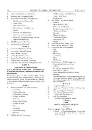 168 THE GAZETTE OF INDIA : EXTRAORDINARY [PART I—SEC.1]
3. John Milton : Paradise Lost, I, II, IV, IX.
4. Alexander Pope. The Rape of the Lock.
5. William Wordsworth. The following poems :
– Ode on Intimations of Immortality.
– Tintern Abbey.
– Three years she grew.
– She dwelt among untrodden ways.
– Michael.
– Resolution and Independence.
– The World is too much with us.
– Milton, thou shouldst be living at this hour.
– Upon Westminster Bridge.
6. Alfred Tennyson : In Memoriam.
7. Henrik Ibsen :ADoll’s House
Section B
1. Jonathan Swift, Gulliver’s Travels.
2. Jane Austen. Pride and Prejudice.
3. Henry Fielding. Tom Jones.
4. Charles Dickens. Hard Times.
5. George Eliot. The Mill on the Floss.
6. Thomas Hardy. Tess of the d’Urbervilles.
7. Mark Twain. The Adventures of Huckleberry Finn.
PAPER II
(Answers must be written in English)
Texts fordetailedstudyarelistedbelow.Candidateswillalso
berequiredtoshowadequateknowledgeofthefollowingtopics
andmovements:
Modernism; Poets of the Thirties; The stream-
of-consciousness Novel; Absurd Drama; Colonialism and
Post-Colonialism; Indian Writing in English; Marxist,
Psychoanalytical and Feminist approaches to literature; Post-
Modernism.
SectionA
1. William ButlerYeats.The following poems :
– Easter 1916.
– The Second Coming.
– APrayer for my daughter.
– Sailing to Byzantium.
– The Tower.
– Among School Children.
– Leda and the Swan.
– Meru.
– LapisLazuli.
– The Second Coming.
– Byzantium.
2. T.S. Eliot.The following poems :
– The Love Song of J.Alfred Prufrock.
– Journey of the Magi.
– Burnt Norton.
3. W.H. Auden. The following poems :
– Partition
– Musee des Beaux Arts
– In Memory of W.B. Yeats
– Lay your sleeping head, my love
– The Unknown Citizen
– Consider
– Mundus Et Infans
– The Shield ofAchilles
– September 1, 1939
– Petition
4. John Osborne : Look Back inAnger.
5. Samuel Beckett. Waiting for Godot.
6. Philip Larkin. The following poems :
– Next
– Please
– Deceptions
– Afternoons
– Days
– Mr. Bleaney
7. A.K. Ramanujan. The following poems :
– Looking for a Cousin on a Swing
– A River
– Of Mothers, among other Things
– Love Poem for a Wife 1
– Small-Scale Reflections on a Great House
– Obituary
(All these poems are available in the anthology Ten
Twentieth Century Indian Poets, edited by
R. Parthasarthy, published by Oxford University
Press, New Delhi).
Section B
1. Joseph Conrad. Lord Jim.
2. James Joyce. Portrait of the Artist as a Young Man.
3. D.H. Lawrence. Sons and Lovers.
4. E.M. Forster. APassage to India.
5. Virginia Woolf. Mrs. Dalloway.
6. Raja Rao. Kanthapura.
7. V.S. Naipaul.AHouse for Mr. Biswas.
GUJARATI
PAPER I
(Answers must be written in Gujarati)
SectionA
GujaratiLanguage:FormandHistory
(1) History of Gujarati Language with special
reference to New Indo-Aryan i.e. last one
thousand years.
 