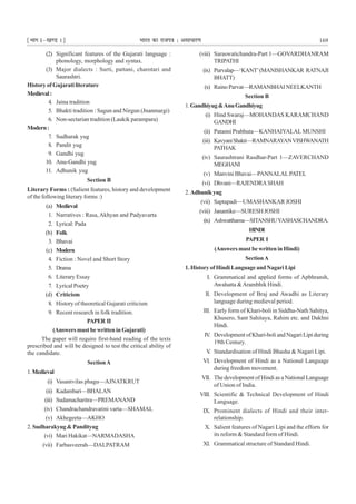 ¹Hkkx Iµ[k.M 1º Hkkjr dk jkti=k % vlk/kj.k 169
(2) Significant features of the Gujarati language :
phonology, morphology and syntax.
(3) Major dialects : Surti, pattani, charotari and
Saurashtri.
History of Gujarati literature
Medieval:
4. Jaina tradition
5. Bhakti tradition : Sagun and Nirgun (Jnanmargi)
6. Non-sectarian tradition (Laukik parampara)
Modern:
7. Sudharak yug
8. Pandit yug
9. Gandhi yug
10. Anu-Gandhi yug
11. Adhunik yug
Section B
Literary Forms : (Salient features, history and development
of the following literary forms :)
(a) Medieval
1. Narratives : Rasa, Akhyan and Padyavarta
2. Lyrical: Pada
(b) Folk
3. Bhavai
(c) Modern
4. Fiction : Novel and Short Story
5. Drama
6. Literary Essay
7. Lyrical Poetry
(d) Criticism
8. History of theoretical Gujarati criticism
9. Recent research in folk tradition.
PAPER II
(Answers must be written in Gujarati)
The paper will require first-hand reading of the texts
prescribed and will be designed to test the critical ability of
the candidate.
SectionA
1. Medieval
(i) Vasantvilas phagu—AJNATKRUT
(ii) Kadambari—BHALAN
(iii) Sudamacharitra—PREMANAND
(iv) Chandrachandravatini varta—SHAMAL
(v) Akhegeeta—AKHO
2. Sudharakyug & Pandityug
(vi) Mari Hakikat—NARMADASHA
(vii) Farbasveerah—DALPATRAM
(viii) Saraswatichandra-Part 1—GOVARDHANRAM
TRIPATHI
(ix) Purvalap—‘KANT’(MANISHANKAR RATNAJI
BHATT)
(x) RainoParvat—RAMANBHAINEELKANTH
Section B
1. Gandhiyug&AnuGandhiyug
(i) Hind Swaraj—MOHANDAS KARAMCHAND
GANDHI
(ii) Patanni Prabhuta—KANHAIYALAL MUNSHI
(iii) KavyaniShakti—RAMNARAYANVISHWANATH
PATHAK
(iv) Saurashtrani Rasdhar-Part 1—ZAVERCHAND
MEGHANI
(v) Manvini Bhavai—PANNALALPATEL
(vi) Dhvani—RAJENDRASHAH
2.Adhunikyug
(vii) Saptapadi—UMASHANKAR JOSHI
(viii) Janantike—SURESHJOSHI
(ix) Ashwatthama—SITANSHUYASHASCHANDRA.
HINDI
PAPER I
(Answers must be written in Hindi)
SectionA
1. History of Hindi Language and Nagari Lipi
I. Grammatical and applied forms of Apbhransh,
Awahatta &Arambhik Hindi.
II. Development of Braj and Awadhi as Literary
language during medieval period.
III. Early form of Khari-boli in Siddha-Nath Sahitya,
Khusero, Sant Sahitaya, Rahim etc. and Dakhni
Hindi.
IV. Development of Khari-boli and Nagari Lipi during
19th Century.
V. Standardisation of Hindi Bhasha & Nagari Lipi.
VI. Development of Hindi as a National Language
during freedom movement.
VII. The development of Hindi as a National Language
of Union of India.
VIII. Scientific & Technical Development of Hindi
Language.
IX. Prominent dialects of Hindi and their inter-
relationship.
X. Salient features of Nagari Lipi and the efforts for
its reform & Standard form of Hindi.
XI. Grammatical structure of Standard Hindi.
 