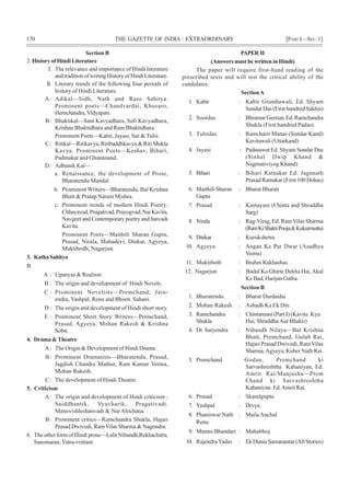 170 THE GAZETTE OF INDIA : EXTRAORDINARY [PART I—SEC.1]
Section B
2. History of Hindi Literature
I. The relevance and importance of Hindi literature
and tradition of writing History of Hindi Literature.
II. Literary trends of the following four periods of
history of Hindi Literature.
A: Adikal—Sidh, Nath and Raso Sahitya.
Prominent poets—Chandvardai, Khusaro,
Hemchandra, Vidyapati.
B: Bhaktikal—Sant Kavyadhara, Sufi Kavyadhara,
Krishna Bhaktidhara and Ram Bhaktidhara.
Prominent Poets—Kabir, Jayasi, Sur & Tulsi.
C: Ritikal—Ritikavya, Ritibaddhkavya & Riti Mukta
Kavya. Prominent Poets—Keshav, Bihari,
Padmakar and Ghananand.
D: Adhunik Kal—
a. Renaissance, the development of Prose,
Bharatendu Mandal.
b. Prominent Writers—Bharatendu, Bal Krishna
Bhatt & Pratap Narain Mishra.
c. Prominent trends of modern Hindi Poetry:
Chhayavad,Pragativad,Prayogvad,NaiKavita,
Navgeet and Contemporary poetry and Janvadi
Kavita.
Prominent Poets—Maithili Sharan Gupta,
Prasad, Nirala, Mahadevi, Dinkar, Agyeya,
Muktibodh, Nagarjun.
3. KathaSahitya
B
A : Upanyas & Realism
B : The origin and development of Hindi Novels.
C : Prominent Novelists—Premchand, Jain-
endra, Yashpal, Renu and Bhism Sahani.
D : The origin and development of Hindi short story.
E : Prominent Short Story Writers—Premchand,
Prasad, Agyeya, Mohan Rakesh & Krishna
Sobti.
4. Drama & Theatre
A: The Origin & Development of Hindi Drama.
B: Prominent Dramatists—Bharatendu, Prasad,
Jagdish Chandra Mathur, Ram Kumar Verma,
Mohan Rakesh.
C: The development of Hindi Theatre.
5. Criticism
A: The origin and development of Hindi criticism :
Saiddhantik, Vyavharik, Pragativadi.
Manovishleshanvadi & Nai Alochana.
B: Prominent critics—Ramchandra Shukla, Hajari
Prasad Dwivedi, RamVilas Sharma & Nagendra.
6. The other form of Hindi prose—Lalit Nibandh,Rekhachitra,
Sansmaran,Yatra-vrittant.
PAPER II
(Answers must be written in Hindi)
The paper will require first-hand reading of the
prescribed texts and will test the critical ability of the
candidates.
SectionA
1. Kabir : Kabir Granthawali, Ed. Shyam
Sundar Das (First hundred Sakhis)
2. Soordas : Bhramar Geetsar, Ed. Ramchandra
Shukla (First hundred Padas)
3. Tulsidas : Ramcharit Manas (Sundar Kand)
Kavitawali (Uttarkand)
4. Jayasi : Padmawat Ed. Shyam Sundar Das
(Sinhal Dwip Khand &
Nagmativiyog Khand)
5. Bihari : Bihari Ratnakar Ed. Jagnnath
Prasad Ratnakar (First 100 Dohas)
6. Maithili Sharan : Bharat Bharati
Gupta
7. Prasad : Kamayani (Chinta and Shraddha
Sarg)
8. Nirala : Rag-Virag, Ed. Ram Vilas Sharma
(RamKiShaktiPooja&Kukurmutta)
9. Dinkar : Kurukshetra
10. Agyeya : Angan Ke Par Dwar (Asadhya
Veena)
11. Muktiboth : Brahm Rakhashas
12. Nagarjun : Badal Ko Ghirte Dekha Hai,Akal
Ke Bad, Harijan Gatha.
Section B
1. Bharatendu : Bharat Durdasha
2. Mohan Rakesh : Ashadh Ka Ek Din
3. Ramchandra : Chintamani (Part I) (Kavita Kya
Shukla Hai, ShraddhaAur Bhakti)
4. Dr. Satyendra : Nibandh Nilaya—Bal Krishna
Bhatt, Premchand, Gulab Rai,
Hajari Prasad Dwivedi, Ram Vilas
Sharma,Agyeya, Kuber Nath Rai.
5. Premchand Godan, Premchand ki
Sarvashreshtha Kahaniyan, Ed.
Amrit Rai/Manjusha—Prem
Chand ki Sarvashreshtha
Kahaniyan. Ed.Amrit Rai.
6. Prasad : Skandgupta
7. Yashpal : Divya
8. Phaniswar Nath : MailaAnchal
Renu
9. Mannu Bhandari : Mahabhoj
10. RajendraYadav : Ek Dunia Samanantar (All Stories)
 