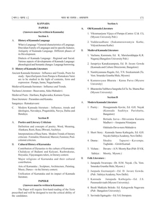¹Hkkx Iµ[k.M 1º Hkkjr dk jkti=k % vlk/kj.k 171
KANNADA
PAPER-I
(AnswersmustbewritteninKannada)
SectionA
A. HistoryofKannadaLanguage
What is Language ? General characteristics of Language.
Dravidian Family of Languages and its specific features.
Antiquity of Kannada Language. Different phases of
its Development.
Dialects of Kannada Language : Regional and Social.
Various aspects of developments of Kannada Language:
phonologicalandSemanticchanges.Languageborrowing.
B. HistoryofKannadaLiterature
Ancient Kannada literature : Influence and Trends, Poets for
study : Specified poets from Pampa to Ratnakara Varni
are to be studied in the light of contents, form and
expression : Pampa, Janna, Nagachandra.
Medieval Kannada literature : Influence and Trends.
Vachana Literature : Basavanna,Akka Mahadevi.
Medieval Poets : Harihara, Raghavanka, Kumara-Vyasa.
Dasa literature : Purandara and Kanaka.
Sangataya : Ratnakarvarni
C. Modern Kannada literature : Influence, trends and
ideologies, Navodaya, Pragatishila, Navya, Dalita and
Bandaya.
Section B
A. Poetics and Literary Criticism
Definition and concepts of poetry; Word, Meaning,
Alankara, Reeti, Rasa, Dhwani,Auchitya.
Interpretations of Rasa Sutra. Modern Trends of literary
criticism : Formalist, Historical, Marxist, Feminist, Post-
colonial criticism.
B. CulturalHistoryofKarnataka
Contribution of Dynasties to the culture of Karnataka:
Chalukyas of Badami and Kalyani, Rashtrakutas,
Hoysalas, Vijayanagara rulers, in literary context.
Major religions of Karnataka and their cultural
contribution.
Arts of Karnataka ; Sculpture, Architecture, Painting,
Music, Dance—in the literary context.
Unification of Karnataka and its impact of Kannada
literature.
PAPER-II
(AnswersmustbewritteninKannada)
The Paper will require first-hand reading of the Texts
prescribed and will be designed to test the critical ability of
the candidates.
SectionA
A. OldKannadaLiterature
1. Vikramaarjuna Vijaya of Pampa (Cantos 12 & 13),
(Mysore University Pub.)
2. Vaddaraadhane (Sukumaraswamyia Kathe,
Vidyutchorana Kathe)
B. MedievalKannadaLiterature
1. Vachana, Kammata, Ed. K. Marulasiddappa K.R.
Nagaraj (Bangalore University Pub.)
2. Janapriya Kanakasamputa, Ed. D. Javare Gowda
(Kannada and Culture Directorate, Bangalore)
3. Nambiyannana Ragale, Ed., T.N. Sreekantaiah (Ta.
Vem. Smaraka Grantha Male, Mysore)
4. Kumaravyasa Bharata : Karna Parva (Mysore
University)
5. BharateshaVaibhava Sangraha EdTa. Su. Shama Rao
(Mysore University)
Section B
A. ModernKannadaLiterature
1. Poetry : Hosagannada Kavite, Ed. G.H. Nayak
(Kannada Saahitya Parishattu,
Bangalore)
2. Novel : Bettada Jeeva—Shivarama Karanta
Madhavi—Anupama Niranjana
Odalaala-Deva-nuru Mahadeva
3. Short Story : Kannada Sanna Kathegalu, Ed. G.H.
Nayak (SahityaAcademy, New Delhi)
4. Drama: Shudra Tapaswi—Kuvempu.
Tughalak—Girish Karnad.
5. Vichara: Devaru—A.N. Moorty Rao (Pub: D.V.K.
Sahitya : Moorty, Mysore.)
B. Folk Literature :
1. Janapada Swaroopa—Dr. H.M. Nayak. (Ta. Vem.
Smaraka Grantha Male, Mysore.)
2. Janpada Geetaanjali—Ed. D. Javare Gowda.
(Pub : SahityaAcademy, New Delhi).
3. Kannada Janapada Kathegalu—Ed. J.S.
Paramashiviaah (Mysore University).
4. Beedi Makkalu Beledo. Ed. Kalegowda Nagavara
(Pub : Bangalore University).
5. Savirada Ogatugalu—Ed. S.G. Imrapura.
 