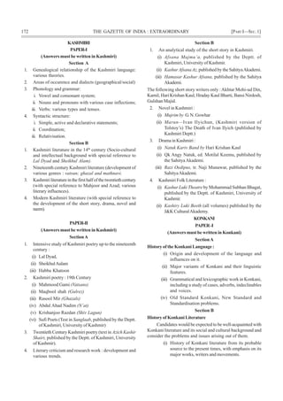 172 THE GAZETTE OF INDIA : EXTRAORDINARY [PART I—SEC.1]
KASHMIRI
PAPER-I
(Answers must be written in Kashmiri)
Section A
1. Genealogical relationship of the Kashmiri language:
various theories.
2. Areas of occurence and dialects (geographical/social)
3. Phonology and grammar:
i. Vowel and consonant system;
ii. Nouns and pronouns with various case inflections;
iii. Verbs: various types and tenses.
4. Syntactic structure:
i. Simple, active and declarative statements;
ii. Coordination;
iii. Relativisation.
Section B
1. Kashmiri literature in the 14th
century (Socio-cultural
and intellectual background with special reference to
Lal Dyad and Sheikhul Alam).
2. Nineteenth century Kashmiri literature (development of
various genres : vatsun; ghazal and mathnavi.
3. Kashmiriliteratureinthefirsthalfofthetwentiethcentury
(with special reference to Mahjoor and Azad; various
literary influences).
4. Modern Kashmiri literature (with special reference to
the development of the short story, drama, novel and
nazm).
PAPER-II
(Answers must be written in Kashmiri)
SectionA
1. Intensive study of Kashmiri poetry up to the nineteenth
century :
(i) Lal Dyad,
(ii) SheikhulAalam
(iii) Habba Khatoon
2. Kashmiri poetry : 19th Century
(i) Mahmood Gami (Vatsans)
(ii) Maqbool shah (Gulrez)
(iii) Rasool Mir (Ghazals)
(iv) Abdul Ahad Nadim (N’at)
(v) Krishanjoo Razdan (Shiv Lagun)
(vi) Sufi Poets (Test in Sanglaab, published by the Deptt.
of Kashmiri, University of Kashmir)
3. Twentieth Century Kashmiri poetry (text in Azich Kashir
Shairi, published by the Deptt. of Kashmiri, University
of Kashmir).
4. Literary criticism and research work : development and
various trends.
Section B
1. An analytical study of the short story in Kashmiri.
(i) Afsana Majmu’a, published by the Deptt. of
Kashmiri, University of Kashmir.
(ii) KashurAfsanaAz,published by the SahityaAkademi.
(iii) Hamasar Kashur Afsana, published by the Sahitya
Akademi.
The following short story writers only :Akhtar Mohi-ud Din,
Kamil, Hari Krishan Kaul, Hraday Kaul Bharti, Bansi Nirdosh,
Gulshan Majid.
2. Novel in Kashmiri :
(i) Mujrim by G. N. Gowhar
(ii) Marun—Ivan Ilyichun, (Kashmiri version of
Tolstoy’s) The Death of Ivan Ilyich (published by
Kashmiri Deptt.)
3. Drama in Kashmiri :
(i) Natuk Kariv Band by Hari Krishan Kaul
(ii) Qk Angy Natuk, ed. Motilal Keemu, published by
the SahityaAkademi.
(iii) Razi Oedipus, tr. Naji Munawar, published by the
SahityaAkademi.
4. Kashmiri Folk Literature :
(i) Kashur Luki Theatre by Mohammad Subhan Bhagat,
published by the Deptt. of Kashmiri, University of
Kashmir.
(ii) Kashiry Luki Beeth (all volumes) published by the
J&K CulturalAkademy.
KONKANI
PAPER-I
(Answers must be written in Konkani)
SectionA
History of the Konkani Language :
(i) Origin and development of the language and
influences on it.
(ii) Major variants of Konkani and their linguistic
features.
(iii) Grammatical and lexicographic work in Konkani,
including a study of cases, adverbs, indeclinables
and voices.
(iv) Old Standard Konkani, New Standard and
Standardisation problems.
Section B
History of Konkani Literature
Candidates would be expected to be well-acquainted with
Konkani literature and its social and cultural background and
consider the problems and issues arising out of them.
(i) History of Konkani literature from its probable
source to the present times, with emphasis on its
major works, writers and movements.
 