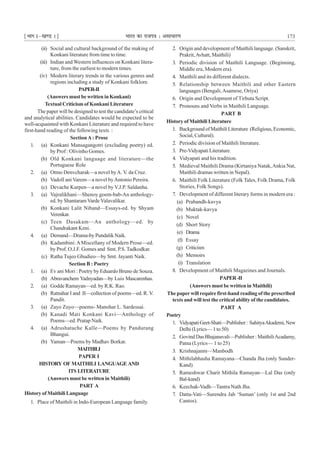 ¹Hkkx Iµ[k.M 1º Hkkjr dk jkti=k % vlk/kj.k 173
(ii) Social and cultural background of the making of
Konkani literature from time to time.
(iii) Indian and Western influences on Konkani litera-
ture, from the earliest to modern times.
(iv) Modern literary trends in the various genres and
regions including a study of Konkani folklore.
PAPER-II
(Answers must be written in Konkani)
Textual Criticism of Konkani Literature
The paper will be designed to test the candidate’s critical
and analytical abilities. Candidates would be expected to be
well-acquainted with Konkani Literature and required to have
first-hand reading of the following texts :
SectionA: Prose
1. (a) Konkani Mansagangotri (excluding poetry) ed.
by Prof : Olivinho Gomes.
(b) Old Konkani language and literature—the
Portuguese Role
2. (a) Otmo Denvcharak—a novel byA. V. da Cruz.
(b) Vadoll ani Varem—a novel byAntonio Pereira.
(c) Devache Kurpen—a novel by V.J.P. Saldanha.
3. (a) Vajralikhani—Shenoy goem-bab-An anthology-
ed. by Shantaram Varde Valavalikar.
(b) Konkani Lalit Niband—Essays-ed. by Shyam
Verenkar.
(c) Teen Dasakam—An anthology—ed. by
Chandrakant Keni.
4. (a) Demand—Drama-by Pundalik Naik.
(b) Kadambini: AMiscellany of Modern Prose—ed.
by Prof. O.J.F. Gomes and Smt. P.S. Tadkodkar.
(c) Ratha Tujeo Ghudieo—by Smt. Jayanti Naik.
Section B : Poetry
1. (a) Ev ani Mori : Poetry by Eduardo Bruno de Souza.
(b) Abravanchem Yadnyadan—by Luis Mascarenhas.
2. (a) Godde Ramayan—ed. by R.K. Rao.
(b) Ratnahar I and II—collection of poems—ed. R. V.
Pandit.
3. (a) Zayo Zuyo—poems- Manohar L. Sardessai.
(b) Kanadi Mati Konkani Kavi—Anthology of
Poems—ed. Pratap Naik.
4. (a) Adrushatache Kalle—Poems by Pandurang
Bhangui.
(b) Yaman—Poems by Madhav Borkar.
MAITHILI
PAPER I
HISTORY OF MAITHILI LANGUAGE AND
ITS LITERATURE
(Answers must be written in Maithili)
PART A
History of Maithili Language
1. Place of Maithili in Indo-European Language family.
2. Origin and development of Maithili language. (Sanskrit,
Prakrit,Avhatt, Maithili)
3. Periodic division of Maithili Language. (Beginning,
Middle era, Modern era).
4. Maithili and its different dialects.
5. Relationship between Maithili and other Eastern
languages (Bengali,Asamese, Oriya)
6. Origin and Development of Tirhuta Script.
7. Pronouns and Verbs in Maithili Language.
PART B
History of Maithili Literature
1. BackgroundofMaithiliLiterature (Religious,Economic,
Social, Cultural).
2. Periodic division of Maithili literature.
3. Pre-Vidyapati Literature.
4. Vidyapati and his tradition.
5. Medieval Maithili Drama (Kirtaniya Natak,Ankia Nat,
Maithili dramas written in Nepal).
6. Maithili Folk Literature (Folk Tales, Folk Drama, Folk
Stories, Folk Songs).
7. Development of different literary forms in modern era :
(a) Prabandh-kavya
(b) Muktak-kavya
(c) Novel
(d) Short Story
(e) Drama
(f) Essay
(g) Criticism
(h) Memoirs
(i) Translation
8. Development of Maithili Magazines and Journals.
PAPER-II
(Answers must be written in Maithili)
The paper will require first-hand reading of the prescribed
texts and will test the critical ability of the candidates.
PART A
Poetry
1. VidyapatiGeet-Shati—Publisher: SahityaAkademi,New
Delhi (Lyrics— 1 to 50)
2. Govind Das Bhajanavali—Publisher : MaithiliAcadamy,
Patna (Lyrics— 1 to 25)
3. Krishnajanm—Manbodh
4. Mithilabhasha Ramayana—Chanda Jha (only Sunder-
Kand)
5. Rameshwar Charit Mithila Ramayan—Lal Das (only
Bal-kand)
6. Keechak-Vadh—Tantra Nath Jha.
7. Datta-Vati—Surendra Jah ‘Suman’ (only 1st and 2nd
Cantos).
 