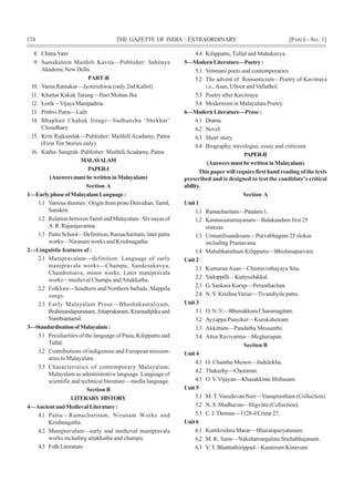 174 THE GAZETTE OF INDIA : EXTRAORDINARY [PART I—SEC.1]
8. Chitra-Yatri
9. Samakaleen Maithili Kavita—Publisher: Sahitaya
Akademi, New Delhi.
PART-B
10. Varna Ratnakar—Jyotirishwar (only 2nd Kallol)
11. Khattar Kakak Tarang—Hari Mohan Jha
12. Lorik—VijayaManipadma
13. Prithvi Putra—Lalit
14. Bhaphait Chahak Jinagi—Sudhanshu ‘Shekhar’
Choudhary
15. Kriti Rajkamlak—Publisher: Maithili Acadamy, Patna
(First Ten Stories only)
16. Katha–Sangrah–Publisher: MaithiliAcadamy, Patna.
MALAYALAM
PAPER-I
(AnswersmustbewritteninMalayalam)
Section A
1—EarlyphaseofMalayalamLanguage:
1.1 Various theories : Origin from proto Dravidian,Tamil,
Sanskrit.
1.2 Relation betweenTamil and Malayalam : Six nayas of
A. R. Rajarajavarma.
1.3 Pattu School—Definition, Ramacharitam, later pattu
works—Niranam works and Krishnagatha.
2—Linguistic features of :
2.1 Manipravalam—definition. Language of early
manipravala works—Champu, Sandesakavya,
Chandrotsava, minor works. Later manipravala
works—medieval Champu andAttakkatha.
2.2 Folklore—Southern and Northern ballads, Mappila
songs.
2.3 Early Malayalam Prose—Bhashakautaliyam,
Brahmandapuranam,Attaprakaram, Kramadipika and
Nambiantamil.
3—StandardisationofMalayalam:
3.1 Peculiarities of the language of Pana, Kilippattu and
Tullal.
3.2 Contributions of indigenous and European mission-
aries to Malayalam.
3.3 Characteristics of contemporary Malayalam;
Malayalam as administrative language. Language of
scientific and technical literature—media language.
Section B
LITERARY HISTORY
4—AncientandMedievalLiterature:
4.1 Pattu—Ramacharitam, Niranam Works and
Krishnagatha.
4.2 Manipravalam—early and medieval manipravala
works including attakkatha and champu.
4.3 Folk Literature.
4.4 Kilippattu, Tullal and Mahakavya.
5—ModernLiterature—Poetry:
5.1 Venmani poets and contemporaries.
5.2 The advent of Romanticism—Poetry of Kavitraya
i.e., Asan, Ulloor and Vallathol.
5.3 Poetry after Kavitraya.
5.4 Modernism in Malayalam Poetry.
6—Modern Literature—Prose :
6.1 Drama.
6.2 Novel.
6.3 Short story.
6.4 Biography, travelogue, essay and criticism.
PAPER-II
(AnswersmustbewritteninMalayalam)
This paper will require first hand reading of the texts
prescribed and is designed to test the candidate’s critical
ability.
Section A
Unit1
1.1 Ramacharitam—Patalam1.
1.2 Kannassaramayanam—Balakandam first 25
stanzas.
1.3 Unnunilisandesam—Purvabhagam 25 slokas
including Prastavana.
1.4 Mahabharatham Kilippattu—Bhishmaparvam.
Unit2
2.1 KumaranAsan—Chintavisthayaya Sita.
2.2 Vailoppilli—Kutiyozhikkal.
2.3 G. Sankara Kurup—Perunthachan.
2.4 N.V. Krishna Variar—Tivandiyile pattu.
Unit3
3.1 O.N.V.—BhumikkoruCharamagitam.
3.2 Ayyappa Panicker—Kurukshetram.
3.3 Akkittam—Pandatha Messanthi.
3.4 Attur Ravivarma—Megharupan.
Section B
Unit4
4.1 O. Chanthu Menon—Indulekha.
4.2 Thakazhy—Chemmin.
4.3 O.V.Vijayan—Khasakkinte Ithihasam.
Unit5
5.1 M. T. Vasudevan Nair—Vanaprastham (Collection).
5.2 N. S. Madhavan—Higvitta (Collection).
5.3 C.J.Thomas—1128-ilCrime27.
Unit6
6.1 Kuttikrishna Marar—Bharataparyatanam.
6.2 M. K. Sanu—Nakshatrangalute Snehabhajanam.
6.3 V. T. Bhatttathirippad—Kannirum Kinavum.
 