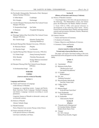 176 THE GAZETTE OF INDIA: EXTRAORDINARY [PART I—SEC. 1]
(b) Parishadki Khangatlaba Warimacha (Pub) Manipuri
Sahitya Parishad 1994 (Ed.)
S. Nilbir Shastri : Loukhatpa
R.K. Elangba : Karinunggi
(c) Anouba Manipuri Warimacha (Pub) The Cultural Forum
Manipur 1992 (Ed.)
N. Kunjamohon Singh : Ijat Tanba
E. Dinamani : Nongthak Khongnang
(III) Prose:
(a) Warenggi Saklon [Due Part] (Pub) The Cultural Forum
Manipur 1992 (Ed.)
Kh. Chaoba Singh : Khamba-ThoibigiWari
Amasung Mahakavya
(b) KanchiWareng (Pub) Manipur University, 1998 (Ed.)
B. Manisana Shastri : Phajaba
Ch. Manihar Singh : Lai-Haraoba
(c) Apunba Wareng (Pub) Manipur University, 1986 (Ed.)
Ch. Pishak Singh : SamajAmasung Sanskriti
M.K. Binodini : Thoibidu Warouhouida
Eric Newton : Kalagi Mahousa (translated
by I.R. Babu)
(d) Manipuri Wareng (Pub) The Cultural Forum Manipur
1999(Ed.)
S. Krishnamohan Singh : Lan
MARATHI
PAPER-I
(Answers must be written in Marathi)
Section A
Language and Folk-lore
(a) Nature and Functions of Language
(with reference to Marathi)
Language as a signifying system : Langue and Parole;
Basic functions; Poetic Language; Standard Language
and dialect; Language variations according to social
parameters.
Linguistic features of Marathi in thirteenth century and
seventeenth century.
(b) Dialects of Marathi
Ahirani; Varhadi; Dangi.
(c) MarathiGrammar
Parts of Speech; Case-system; Prayog-vichar (Voice).
(d) Nature and kinds of Folk-lore
(with special reference to Marathi)
Lok-Geet, Lok Katha, Lok Natya.
Section B
(History of Literature and Literary Criticism)
(a) History of Marathi Literature
1. From beginning to 1818AD, with special reference to
the following : The Mahanubhava writers, the Varkari
poets, the Pandit poets, the Shahirs, Bakhar Literature.
2. From 1850 to 1990, with special reference to
developments in the following major forms : Poetry,
Fiction (Novel and Short Story), Drama; and major literary
currents and movements, Romantic, Realist, Modernist,
Dalit,Gramin,Feminist.
(b) Literary Criticism
1. Nature and function of Literature;
2. Evaluation of Literature;
3. Nature, Objectives and Methods of Criticism;
4. Literature, Culture and Society.
PAPER-II
(Answer must be written in Marathi)
Textual study of prescribed literary works.
The paper will require first-hand reading of the texts
prescribed and will be designed to test the candidate's critical
ability.
Section A
(Prose)
(1) ‘Smritisthala’
(2) Mahatma Jotiba Phule
‘‘Shetkaryacha Asud’
‘Sarvajanik Satyadharma’
(3) S.V. Ketkar
‘Brahmankanya’
(4) P.K.Atre
‘Sashtang Namaskar’
(5) Sharchchandra Muktibodh
‘Jana Hey Volatu Jethe’
(6) Uddhav Shelke
‘Shilan’
(7) Baburao Bagul
‘Jevha Mi Jaat Chorli Hoti’
(8) Gouri Deshpande
‘Ekek Paan Galavaya’
(9) P.I. Sonkamble
‘Athavaninche Pakshi’
Section B
(Poetry)
(1) ‘NamadevanchiAbhangawani’
Ed: Inamdar, Relekar, Mirajkar
Modern Book Depot, Pune
(2) ‘Painjan’
Ed : M.N.Adwant
Sahitya Prasar Kendra, Nagpur
 