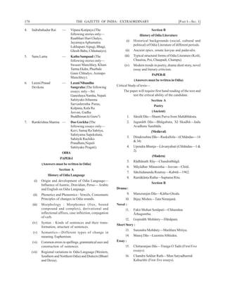 178 THE GAZETTE OF INDIA: EXTRAORDINARY [PART I—SEC. 1]
4. Indrabahadur Rai — Vipana Katipaya (The
following stories only—
Raatbhari Huri Chalyo,
JayamayaAphumatra
LekhapaniAipugi, Bhagi,
Ghosh Babu, Chhutuaiyo).
5. Sanu Lama — KathaSampaad (The
following stories only—
Swasni Manchhey, Khani
Tarma Ekdin, Phurbale
Gaun Chhadyo, Asinapo
Manchhey).
6. Laxmi Prasad — LaxmiNibandha
Devkota Sangraha (The following
essays only—Sri
GaneshayaNamha,Nepali
Sahityako Itihasma
Sarvashrestha Purus,
Kalpana, Kala Ra
Jeevan, Gadha
Buddhiman ki Guru?)
7. Ramkrishna Sharma — Das Gorkha (The
following essays only—
Kavi, Samaj Ra Sahitya,
Sahityama Sapekshata,
Sahityik Ruchiko
Praudhata,Nepali
Sahityako Pragati).
ODIA
PAPER-I
(Answers must be written in Odia)
Section A
History of Odia Language
(i) Origin and development of Odia Language—
Influence ofAustric, Dravidian, Perso— Arabic
and English on Odia Language.
(ii) Phonetics and Phonemics : Vowels, Consonants
Principles of changes in Odia sounds.
(iii) Morphology : Morphemes (free, bound
compound and complex), derivational and
inflectional affixes, case inflection, conjugation
of verb.
(iv) Syntax : Kinds of sentences and their trans-
formation, structure of sentences.
(v) Semantics—Different types of change in
meaning. Euphemism.
(vi) Common errors in spellings, grammatical uses and
construction of sentences.
(vii) Regional variations in Odia Language (Western,
Southern and Northern Odia) and Dialects (Bhatri
and Desia).
Section B
History of Odia Literature
(i) Historical backgrounds (social, cultural and
political) of Odia Literature of different periods.
(ii) Ancient epics, ornate kavyas and padavalis.
(iii) Typical structural forms of Odia Literature (Koili,
Chautisa, Poi, Chaupadi, Champu).
(iv) Modern trends in poetry, drama short story, novel
essay and literary criticism.
PAPER-II
(Answers must be written in Odia)
Critical Study of texts—
The paper will require first hand reading of the text and
test the critical ability of the candidate.
Section A
Poetry
(Ancient)
1. Sãralã Dãs—Shanti Parva from Mahãbhãrata.
2. Jaganãth Dãs—Bhãgabata, XI Skadhã—Jadu
Avadhuta Sambãda.
(Medieval)
3. Dinakrushna Dãs—Raskallola—(Chhãndas—16
&34)
4. Upendra Bhanja—Lãvanyabati (Chhãndas—1 &
2).
(Modern)
5. Rãdhãnath Rãy—Chandrabhãgã.
6. Mãyãdhar Mänasinha—Jeevan—Chitã.
7. Sãtchidananda Routray—Kabitã—1962.
8. Ramãkãnta Ratha—Saptama Ritu.
Section B
Drama:
9. Manoranjan Dãs—Kätha-Ghoda.
10. Bijay Mishra—Tata Niranjanä.
Novel :
11. Fakir Mohan Senãpati—Chhamãna
Ãthaguntha.
12. Gopinãth Mohãnty—Dãnãpani.
Short Story :
13. Surendra Mohãnty—Marãlara Mrityu.
14. Manoj Dãs—LaxmiraAbhisãra.
Essay :
15. Chittaranjan Dãs—Tranga O Tadit (First Five
essays).
16. Chandra Sekhar Rath—Mun Satyadharmã
Kahuchhi (First five essays).
 