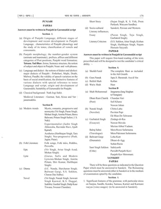 ¹Hkkx Iµ[k.M 1º Hkkjr dk jkti=k % vlk/kj.k 179
Short Story (Sujan Singh, K. S. Virk, Prem
Parkash, Waryam Sandhu).
(d) Socio-cultural Sanskrit, Persian and Western.
Literary influences;
Essay (Puran Singh, Teja Singh,
Gurbaksh Singh).
LiteraryCriticism (S.S. Sekhon,Attar Singh, Kishan
Singh, Harbhajan Singh, Najam
Hussain Sayyad).
PAPER-II
Answers must be written in Punjabi in Gurumukhi script
This paper will require first-hand reading of the texts
prescribed and will be designed to test the candidate’s critical
ability.
Section A
(a) Sheikh Farid The complete Bani as included
in theAdi Granth.
(b) Guru Nanak Japu Ji. Baramah.Asa di Var.
(c) Bulleh Shah Kafian
(d) Waris Shah Heer
Section B
(a) Shah Mohammad Jangnama (Jang Singhan
teFirangian)
Dhani Ram Chatrik Chandan Vari
(Poet) Sufi Khana
Nawan Jahan
(b) Nanak Singh Chitta Lahu
(Novelist) Pavittar Papi
Ek Mian Do Talwaran
(c) Gurbaksh Singh Zindagi-di-Ras
(Essayist) Nawan Shivala
MerianAbhul Yadaan.
Balraj Sahni Mera Roosi Safarnama
(Travelogue) Mera Pakistani Safarnama
(d) BalwantGargi Loha Kutt
(Dramatist) Dhuni-di-Agg
Sultan Razia
Sant Singh Sekhon Sahityarth
(Critic) Parsidh Punjabi Kavi
Punjabi Kav Shiromani.
SANSKRIT
PAPER-I
There will be three questions as indicated in the Question
Paper which must be answered in Sanskrit. The Remaining
questions must be answered either in Sanskrit or in the medium
of examination opted by the candidate.
Section A
1. Significant features of the grammar, with particular stress
on Sanjna, Sandhi, Karaka, Samasa, Kartari and Karmani
vacyas (voice usages) (to be answered in Sanskrit).
~
~
PUNJABI
PAPER-I
Answers must be written in Punjabi in Gurumukhi script
Section A
(a) Origin of Punjabi Language; different stages of
development and recent development in Punjabi
Language; characteristics of Punjabi phonology and
the study of its tones; classification of vowels and
consonants.
(b) Punjabi morphology; the number-gender system
(animate and inanimate), prefixes, affixes and different
categories of Post positions; Punjabi word formation;
Tatsam.Tad Bhav. forms; Sentence structure, the notion
of subject and object in Punjabi; Noun and verb phrases.
(c) Language and dialect : the notions of dialect and idiolect:
major dialects of Punjabi : Pothohari, Majhi, Doabi,
Malwai, Paudhi; the validity of speech variation on the
basis of social stratification, the distinctive features of
various dialects with special reference to tones
Language and script; origin and development of
Gurumukhi; Suitability of Gurumukhi for Punjabi.
(d) Classical background : Nath Jogi Sahit.
Medieval Literature : Gurmat, Suti, Kissa and Var :
janamsakhis.
Section B
(a) Modern trends Mystic, romantic, progressive and
neomystic(VirSingh,Puran Singh,
MohanSingh,AmritaPritam,Bawa
Balwant, Pritam Singh Safeer, J. S.
Neki).
Experimentalist (Jasbir Singh
Ahluwalia, Ravinder Ravi, Ajaib
Kamal).
Aesthetes (Harbhajan Singh, Tara
Singh). Neo-progressive (Pash,
Jagtar, Patar).
(b) Folk Literature Folk songs, Folk tales, Riddles,
Proverbs.
Epic (Vir Singh, Avtar Singh Azad,
Mohan Singh).
Lyric (Gurus, Sufis and Modern
Lyricists-Mohan Singh, Amrita
Pritam, Shiv Kumar, Harbhajan
Singh).
(c) Drama (I.C. Nanda, Harcharan Singh,
Balwant Gargi, S.S. Sekhon,
Charan Das Sidhu).
Novel (Vir Singh, Nanak Singh, Jaswant
Singh Kanwal, K.S. Duggal,
Sukhbir,GurdialSingh,DalipKaur
Tiwana, Swaran Chandan).
~
 