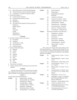 180 THE GAZETTE OF INDIA: EXTRAORDINARY [PART I—SEC. 1]
2. (a) Main characteristics of Vedic Sanskrit language
(b) Prominent feature of classical Sanskrit language
(c) Contribution of Sanskrit to linguistic studies
3. General Knowledge of :—
(a) Literary history of Sanskrit
(b) Principal trends of literary criticism
(c) Ramayana
(d) Mahabharata
(e) The origin and development of literary geners of :
Mahakavya
Rupaka (drama)
Katha
Akhyayika
Campu
Khandakavya
Muktaka Kavya.
Section B
4. Essential of Indian Culture with stress on :
(a) Purusãrthas
(b) Samskãras
(c) Varnãsramavyavasthã
(d) Arts and fine arts
(e) Technical Sciences.
5. Trends of Indian Philosophy
(a) Mïmansã
(b) Vedãnta
(c) Nyaya
(d) Vaisesika
(e) Sãnkhya
(f) Yoga
(g) Bauddha
(h) Jaina
(i) Carvãka
6. Short Essay (in Sanskrit)
7. Unseen passage with the questions (to be answered in
Sanskrit).
PAPER-II
Question from Group 4 is to be answered in Sanskrit
only. Questions from Groups 1, 2 and 3 are to be answered
either in Sanskrit or in the medium opted by the candidate.
Section A
General study of the following groups :—
Group1 (a) Raghuvamsam—Kalidasa
(b) Kumarasambhavam—Kalidasa
(c) Kiratarjuniyam—Bharavi
(d) Sisupalavadham—Magha
(e) Naisadhiyacaritam—Sriharsa
(f) Kadambari—Banabhatta
(g) Dasakumaracaritam—Dandin
(h) Sivarajyodayam—S.B.Varnekar
Group2 (a) Isãvãsyopanisad
(b) Bhagavadgitã
(c) Sundarakanda of Valmiki’s
Ramayana
(d) Arthasastra of Kautilya
Group3 (a) Svapanavasavadattam—Bhasa
(b) Abhijnanasakuntalam—Kalidasa
(c) Mricchakatikam—Sudraka
(d) Mudraraksasam—Visakhadatta
(e) Uttararamacaritam—Bhavbhuti
(f) Ratnavali—Sriharshavardhana
(g) Venisamharam—Bhattanarayana
Group4 Short notes in Sanskrit on the following :—
(a) Meghadutam—Kalidasa
(b) Nitisatakam—Bhartrhari
(c) Pancatantra—
(d) Rajatarangini—Kalhana
(e) Harsacaritam—Banabhatta
(f) Amarukasatakam—Amaruka
(g) Gitagovindam—Jayadeva.
Section B
This section will require first hand reading of the
following selected texts :— (Questions from Groups 1 & 2 are
to be answered in Sanskrit only) Questions from Groups
3 and 4 are to be answered either in Sanskrit or in the Medium
opted by the candidate.
Group1 (a) Raghuvamsam—Canto I, Verses
1 to 10
(b) Kumarasambhavam—Canto I, Verses
1to10
(c) Kiratarjuniyaue—CantoI,Verses1to10
Group2 (a) Isavasyopanisad—Verses—1, 2, 4,
6, 7, 15 and 18
(b) Bhagavatgita II Chapter Verses
13 to 25
(c) Sundarakandam of Valmiki Canto
15, Verses 15 to 30 (Geeta Press
Edition)
Group3 (a) Meghadutam—Verses 1 to 10
(b) Nitisatakam—Verses 1 to 10 (Edited
by D.D. Kosambi Bharatiya Vidya
Bhavan Publication)
(c) Kadambari—Sukanasopadesa (only)
Group4 (a) Svapnavasavadattam Act VI
(b) AbhijnansakuntalamAct IV Verses
15 to 30 (M.R. Kale Edition)
(c) UttararamacaritamAct I Verses 31
to 47 (M.R. Kale Edition).
 