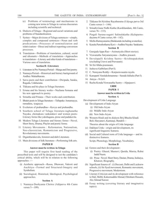 184 THE GAZETTE OF INDIA: EXTRAORDINARY [PART I—SEC. 1]
(c) Problems of terminology and mechanisms in
coining new terms in Telugu in various discourses
including scientific and technical.
6. Dialects of Telugu—Regional and social variations and
problems of Standardization.
7. Syntax—Major divisions of Telugu sentences—simple,
complex and compound sentences—Noun and verb
predications—Processes of nominalization and
relativization—Direct and indirect reporting-conversion
processes.
8. Translation—Problems of translation, cultural, social
and idiomatic—Methods of translation—Approaches
to translation—Literary and other kinds of translation—
Various uses of translation.
Section B : Literature
1. LiteratureinPre-NannayaPeriod—MargaandDesipoetry.
2. Nannaya Period—Historical and literary background of
Andhra Mahabharata.
3. Saiva poets and their contribution—Dwipada, Sataka,
Ragada, Udaharana.
4. Tikkana and his place in Telugu literature.
5. Errana and his literary works—Nachana Somana and
his new approach to poetry.
6. Srinatha and Potana—Their works and contribution.
7. BhaktipoetsinTeluguliterature—Tallapaka Annamayya,
ramadasu, tyagayya.
8. Evolution of prabandhas—Kavya and prabandha.
9. Southern school of Telugu literature-raghunatha
Nayaka, chemakura vankatakavi and women poets-
Literary forms like yakshagana, prose and padakavita.
10. Modern Telugu Literature and literary forms—Novel,
Short Story, Drama, Playlet and poetic forms.
11. Literary Movements : Reformation, Nationalism,
Neo-classisicism, Romanticism and Progressive,
Revolutionary movements.
12. Digambarakavulu, feminist and dalit Literature.
13. Main divisions of folk literature—Performing folk arts.
PAPER II
Answer must be written in Telugu
This paper will require first hand reading of the
prescribed texts and will be designed to test the candidate’s
critical ability, which will be in relation to the following
approaches :—
(i) Aesthetic approach—Rassa, Dhawani, Vakroti and
Auchitya—Formal and Structural-Imagery and
Symbolism.
(ii) Sociological, Historical, Ideological, Psychological
approaches.
Section A
1. Nannaya-Dushyanta Chritra (Adiparva 4th Canto
verses 5—109).
2. Tikkana-Sri Krishna Rayabaramu (Udyoga parva-3rd
Canto verses 1—144).
3. Srinath-Guna Nidhi Katha (Kasikhandam, 4th Canto,
verses 76—133).
4. Pingali Surana-sugatri Salinulakatha (Kalapurno-
dayamu 4 Canto verses, 60—142).
5. Molla-Ramayanamu (Balakanda including avatarika).
6. KasulaPurushothamaKavi—AndhraNayaka Satakamu.
Section B
7. GurajadaAppa Rao—Animutyalu (Short stories).
8. Viswanatha Satyanarayana—Andhra prasasti.
9. Devulapalli Krishna Sastry—Krishnapaksham
(excluding Uravsi and Pravasam).
10. Sri Sri-Maha prastanam.
11. Jashuva-Gabbilam (Part I).
12. C. Narayana Reddy—Karpuravasanta rayalu.
13. Kanuparti Varalakshmamma—Sarada lekhalu (Part I).
14. Atreya—N.G.O.
15. Racha Konda Viswanatha Sastry—Alpajaeevi.
URDU
PAPER I
Answer must be written in Urdu
Section A
Development of Urdu Language
(a) Development of Indo-Aryan
(i) Old Indo-Aryan
(ii) Middle Indo-Aryan
(iii) New Indo-Aryan.
(b) Western Hindi and its dialects Brij Bhasha Khadi
Boli, Haryanavi, Kannauji, Bundeli—
Theories about the origin of Urdu language.
(c) Dakhani Urdu—origin and development, its
significant linguistic features.
(d) Social and Cultural roots of Urdu language— and its
distinctive features.
Script, Phonology, Morphology, Vocabulary.
Section B
(a) Genres and their development :
(i) Poetry: Ghazal, Masnavi, Qasida, Marsia, Rubai
Jadid Nazm.
(ii) Prose : Novel, Short Story, Dastan, Drama, Inshaiya,
Khutoot, Biography.
(b) Significant feaures of : (i) Deccani, Delhi and Lucknow
schools, (ii) Sir Syed movement, Romantic movement,
Progressive movement, Modernism.
(c) Literary Criticism and its development with reference
to Hali, Shibli, KaleemuddinAhmad, Ehtisham Hussain,
Ale-Ahmad Suroor.
(d) Essay writing (covering literary and imaginative
topics).
 