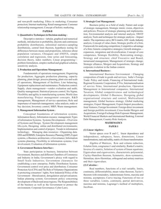 186 THE GAZETTE OF INDIA: EXTRAORDINARY [PART I—SEC. 1]
and non-profit marketing; Ethics in marketing; Consumer
protection; Internet marketing; Retail management; Customer
relationship management; Concept of holistic marketing.
PAPER-II
1. QuantitativeTechniques in Decision-making :
Descriptive statistics—tabular, graphical and numerical
methods, introduction to probability, discrete and continuous
probability distributions, inferential statistics-sampling
distributions, central limit theorem, hypothesis testing for
differences between means and proportions, inference about
population variances, Chisquare and ANOVA, simple
correlation and regression, time series and forecasting,
decision theory, index numbers; Linear programming—
problem formulation, simplex method and graphical solution,
sensitivity analysis.
2. Production and Operations Management :
Fundamentals of operations management; Organizing
for production; Aggregate production planning, capacity
planning, plant design: process planning, plant size and scale
of operations, Management of facilities; Line balancing;
Equipment replacement and maintenance; Production control;
Supply, chain management—vendor evaluation and audit;
Quality management; Statistical process control, Six Sigma;
Flexibility and agility in manufacturing systems; World class
manufaturing; Project management concepts, R&D
management, Management of service operations; Role and
importance of materials management, value analysis, make or
buy decision; Inventory control, MRP; Waste management.
3. Management Information System :
Conceptual foundations of information systems;
Information theory; Information resource management;Types
of information Systems; Systems Development—Overview
of Systems and Design; System Development management
life-cycle, Designing online and distributed environments;
Implementation and control of project; Trends in information
technology; Managing data resources—Organising data.
DSSandRDBMS;EnterpriseResourcePlanning(ERP),Expert
systems, e-Business architecture, e-Governance; Information
systems planning, Flexibility in information systems; User
involvement; Evaluation of information systems.
4. Government Business Interface :
State participation in business, Interaction between
Government, Business and different Chambers of Commerce
and Industry in India; Government’s ploicy with regard to
Small Scale Industries; Government clearances for
establishing a new enterprise; Public Distribution System;
Government control over price and distribution; Consumer
ProtectionAct (CPA) andThe Role ofVoluntary Organizations
in protecting consumers’ rights; New Industrial Policy of the
Government : liberalization, deregulation and privatisation;
Indian planning system; Government policy concerning
development of Backward areas/regions; The Responsibilities
of the business as well as the Government to protect the
environment; Corporate Governance; Cyber Laws.
5. Strategic Cost Management :
Business policy as a field of study; Nature and scope
of strategic management, Strategic intent, vision, objectives
and policies; Process of strategic planning and implementa-
tion; Environmental analysis and internal analysis; SWOT
analysis; Tools and techniques for strategic analysis—Impact
matrix:Theexperiencecurve,BCGmatrix,GECmode,Industry
analysis, Concept of value chain; Strategic profile of a firm;
Framework for analysing competition; Competitive advantage
of a firm; Generic competitive strategies; Growth strategies—
expansion, integration and diversification; Concept of core
competence, Strategic flexibility; Reinventing strategy;
Strategy and structure; chief Executive and Board;
turnaround management; Management of strategic change;
Strategic alliances, Mergers and Acquisitions; Strategy and
corporate evolution in the Indian context.
6. International Business :
International Business Environment : Changing
composition of trade in goods and services; India’s Foreign
Trade: Policy and trends; Financing of International trade;
Regional Economic Cooperation; FTAs; Internationalisation
of service firms; International production; Operation
Management in International companies; International
Taxation; Global competitiveness and technological
developments; Global E-Business; Designing global
organisational structure and control; Multicultural
management; Global business strategy; Global marketing
strategies; Export Management; Export-Import procedures;
Joint Ventures; Foreign Investment: Foreign direct investment
and foreign portfolio investment; Cross-border Mergers and
Acquisitions; Foreign Exchange Risk Exposure Management;
World Financial Markets and International Banking; External
Debt Management; Country Risk Analysis.
MATHEMATICS
PAPER I
(1) LinearAlgebra :
Vector spaces over R and C, linear dependence and
independence, subspaces, bases, dimensions, Linear
transformations,rankandnullity,matrixofalineartransformation.
Algebra of Matrices; Row and column reduction,
Echelon form, congruence’s and similarity; Rankof a matrix;
Inverse of a matrix; Solution of system of linear equations;
Eigenvalues and eigenvectors, characteristic polynomial,
Cayley-Hamilton theorem, Symmetric, skew-symmetric,
Hermitian, skew-Hermitian, orthogonal and unitary matrices
and their eigenvalues.
(2) Calculus :
Real numbers, functions of a real variable, limits,
continuity, differentiability, mean-value theorem, Taylor’s
theorem with remainders, indeterminate forms, maxima and
minima, asymptotes; Curve tracing; Functions of two or
three variables; Limits, continuity, partial derivatives,
maxima and minima, Lagrange’s method of multipliers,
Jacobian.
 