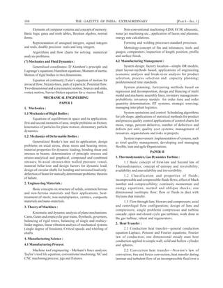 188 THE GAZETTE OF INDIA: EXTRAORDINARY [PART I—SEC. 1]
Elements of computer systems and concept of memory;
Basic logic gates and truth tables, Boolean algebra, normal
forms.
Representation of unsigned integers, signed integers
and reals, double precision reals and long integers.
Algorithms and flow charts for solving numerical
analysis problems.
(7) Mechanics and Fluid Dynamics :
Generalised coordinates; D’Alembert’s principle and
Lagrange’s equations; Hamilton equations; Moment of inertia;
Motion of rigid bodies in two dimensions.
Equation of continuity; Euler’s equation of motion for
inviscid flow; Stream-lines, path of a particle; Potential flow;
Two-dimensionalandaxisymmetricmotion; Sources and sinks,
vortex motion; Navier-Stokes equation for a viscous fluid.
MECHANICALENGINEERING
PAPER I
1. Mechanics :
1.1 Mechanics of Rigid Bodies :
Equations of equilibrium in space and its application;
first and second moments of area; simple problems on friction;
kinematics of particles for plane motion; elementary particle
dynamics.
1.2 Mechanics of Deformable Bodies :
Generalized Hooke’s law and its application; design
problems on axial stress, shear stress and bearing stress;
material properties for dynamic loading; bending shear and
stresses in beams; determination of principle stresses and
strains-analytical and graphical; compound and combined
stresses; bi-axial stresses-thin walled pressure vessel;
material behaviour and design factors for dynamic load;
design of circular shafts for bending and torsional load only;
deflection of beam for statically determinate problems; theories
of failure.
2. Engineering Materials :
Basic concepts on structure of solids, common ferrous
and non-ferrous materials and their applications; heat-
treatment of steels; non-metalsplastics, cermics, composite
materials and nano-materials.
3. Theory of Machines :
Kinematic and dynamic analysis of plane mechanisms.
Cams, Gears and empicyclie gear trains, flywheels, governors,
balancing of rigid rotors, balancing of single and multicy-
linder engines, linear vibration analysis of mechanical systems
(single degree of freedom), Critical speeds and whirling of
shafts.
4. Manufacturing Science :
4.1 Manufacturing Process:
Machine tool engineering - Merhant’s force analysis:
Taylor’s tool life equation; conventional machining; NC and
CNC machining process; jigs and fixtures.
Non-conventional machining-EDM, ECM, ultrasonic,
water jet machining etc.; application of lasers and plasmas;
energy rate calculations.
Forming and welding processes-standard processes.
Metrology-concept of fits and tolerances; tools and
guages; comparators; inspection of length; position; profile
and surface finish.
4.2 Manufacturing Management :
System design: factory location—simple OR models;
plant layout-methods based; applications of engineering
economic analysis and break-even analysis for product
selection, process selection and capacity planning;
predetermined time standards.
System planning; forecasting methods based on
regression and decomposition, design and blancing of multi
model and stochastic assembly lines; inventory management-
probablistic inventory models for order time and order
quanitity determination; JIT systems; strategic sourcing;
managing inter plant logistics.
System operations and control: Scheduling algorithms
for job shops; applications of statistical methods for product
and process quality control applications of control charts for
mean, range, percent defective, number of defectives and
defects per unit; quality cost systems; management of
resources, organizations and risks in projects.
System improvement: Implementation of systems, such
as total quality management, developing and managing
flexible, lean and agile Organizations.
PAPER II
1.Thermodynamics, Gas DynamicsTurbine :
1.1 Basic concept of First-law and Second law of
Thermodynamics; concept of entropy and reversibility;
availability and unavailability and irreversibility.
1.2 Classification and properties of fluids;
incompressible and compressible fluids flows; effect of Mach
number and compressibility; continuity momentum and
energy equations; normal and oblique shocks; one
dimensional isentropic flow; flow or fluids in duct with
frictions that transfer.
1.3 Flow through fans, blowers and compressors; axial
and centrifugal flow configuration; design of fans and
compressors; single problems compresses and turbine
cascade; open and closed cycle gas turbines; work done in
the gas turbine; reheat and regenerators.
2. Heat Transfer :
2.1 Conduction heat transfer—general conduction
equation-Laplace, Poisson and Fourier equations; Fourier
law of conduction; one dimensional steady state heat
conduction applied to simple wall, solid and hollow cylinder
and spheres.
2.2 Convection heat transfer—Newton’s law of
convection; free and forces convection; heat transfer during
laminar and turbulent flow of an incompressible fluid over a
 