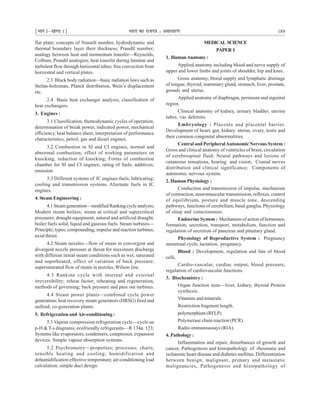 ¹Hkkx Iµ[k.M 1º Hkkjr dk jkti=k % vlk/kj.k 189
flat plate; concepts of Nusselt number, hydrodynamic and
thermal boundary layer their thickness; Prandtl number;
analogy between heat and momentum transfer—Reynolds,
Colbum, Prandtl analogies; heat transfer during laminar and
turbulent flow through horizontal tubes; free convection from
horizontal and vertical plates.
2.3 Black body radiation—basic radiation laws such as
Stefan-boltzman, Planck distribution, Wein’s displacement
etc.
2.4 Basic heat exchanger analysis; classification of
heat exchangers.
3. Engines :
3.1 Classification, themodynamic cycles of operation;
determination of break power, indicated power, mechanical
efficiency, heat balance sheet, interpretation of performance
characteristics, petrol, gas and diesel engines.
3.2 Combustion in SI and CI engines, normal and
abnormal combustion; effect of working parameters on
knocking, reduction of knocking; Forms of combustion
chamber for SI and CI engines; rating of fuels; additives;
emission.
3.3 Different systems of IC engines-fuels; lubricating;
cooling and transmission systems. Alternate fuels in IC
engines.
4. Steam Engineering :
4.1 Steam generation—modified Ranking cycle analysis;
Modern steam boilers; steam at critical and supercritical
pressures; draught equipment; natural and artificial draught;
boiler fuels solid, liquid and gaseous fuels. Steam turbines—
Principle; types; compounding; impulse and reaction turbines;
axial thrust.
4.2 Steam nozzles—flow of steam in convergent and
divergent nozzle pressure at throat for maximum discharge
with different initial steam conditions such as wet, saturated
and superheated, effect of variation of back pressure;
supersaturated flow of steam in nozzles, Wilson line.
4.3 Rankine cycle with internal and external
irreversibility; reheat factor; reheating and regeneration,
methods of governing; back pressure and pass out turbines.
4.4 Steam power plants—combined cycle power
generation; heat recovery steam generators (HRSG) fired and
unfired, co-generation plants.
5. Refrigeration and Air-conditioning :
5.1 Vapour compression refrigeration cycle—cycle on
p-H & T-s diagrams; ecofriendly refrigerants—R 134a. 123;
Systems like evaporators, condensers, compressor, expansion
devices. Simple vapour absorption systems.
5.2 Psychrometry—properties; processes; charts;
sensible heating and cooling; humidification and
dehumidification effective temperature; air-conditioning load
calculation; simple duct design.
MEDICAL SCIENCE
PAPER I
1. HumanAnatomy:
Applied anatomy including blood and nerve supply of
upper and lower limbs and joints of shoulder, hip and knee.
Gross anatomy, blood supply and lymphatic drainage
of tongue, thyroid, mammary gland, stomach, liver, prostate,
gonads and uterus.
Applied anatomy of diaphragm, perineum and inguinal
region.
Clinical anatomy of kidney, urinary bladder, uterine
tubes, vas deferens.
Embryology : Placenta and placental barrier.
Development of heart, gut, kidney. uterus, ovary, testis and
their common congenital abnormalities.
Central and PeripheralAutonomicNervous System :
Gross and clinical anatomy of ventricles of brain, circulation
of cerebrospinal fluid; Neural pathways and lesions of
cutaneous sensations, hearing and vision; Cranial nerves
distribution and clinical significance; Components of
autonomic nervous system.
2. Human Physiology :
Conduction and transmission of impulse, mechanism
of contraction, neuromuscular transmission, reflexes, control
of equilibrium, posture and muscle tone, descending
pathways, functions of cerebellum, basal ganglia, Physiology
of sleep and consciousness.
Endocrine System : Mechanism of action of hormones;
formation, secretion, transport, metabolism, function and
regulation of secretion of pancreas and pituitary gland.
Physiology of Reproductive System : Pregnancy
menstrual cycle, lactation, pregnancy.
Blood : Development, regulation and fate of blood
cells.
Cardio-vascular, cardiac output, blood pressure,
regulation of cardiovascular functions.
3. Biochemistry :
Organ function tests—liver, kidney, thyroid Protein
synthesis.
Vitamins and minerals.
Restriction fragment length.
polymorphism (RFLP).
Polymerase chain reaction (PCR).
Radio-immunoassays (RIA).
4. Pathology :
Inflammation and repair, disturbances of growth and
cancer, Pathogenesis and histopathology of rheumatic and
ischaemic heart disease and diabetes mellitus. Differentiation
between benign, malignant, primary and metastatic
malignancies, Pathogenesis and histopathology of
 