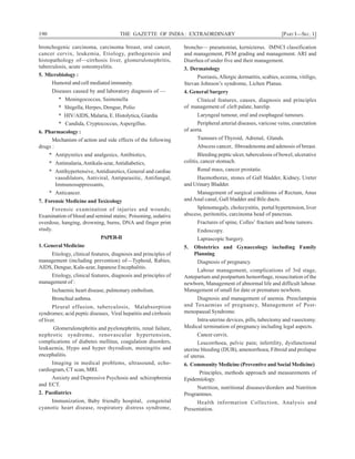 190 THE GAZETTE OF INDIA: EXTRAORDINARY [PART I—SEC. 1]
bronchogenic carcinoma, carcinoma breast, oral cancer,
cancer cervix, leukemia, Etiology, pathogenesis and
histopathology of—cirrhosis liver, glomerulonephritis,
tuberculosis, acute osteomyelitis.
5. Microbiology :
Humoral and cell mediated immunity.
Diseases caused by and laboratory diagnosis of —
* Meningococcus, Saimonella
* Shigella, Herpes, Dengue, Polio
* HIV/AIDS, Malaria, E. Histolytica, Giardia
* Candida, Cryptococcus, Aspergillus.
6. Pharmacology :
Mechanism of action and side effects of the following
drugs :
* Antipyretics and analgesics, Antibiotics,
* Antimalaria,Antikala-azar,Antidiabetics,
* Antihypertensive, Antidiuretics, General and cardiac
vasodilators, Antiviral, Antiparasitic, Antifungal,
Immunosuppressants,
* Anticancer.
7. Forensic Medicine and Toxicology
Forensic examination of injuries and wounds;
Examination of blood and seminal stains; Poisoning, sedative
overdose, hanging, drowning, burns, DNA and finger print
study.
PAPER-II
1. General Medicine
Etiology, clinical features, diagnosis and principles of
management (including prevention) of—Typhoid, Rabies,
AIDS, Dengue, Kala-azar, Japanese Encephalitis.
Etiology, clinical features, diagnosis and principles of
management of :
Ischaemic heart disease, pulmonary embolism.
Bronchial asthma.
Pleural effusion, tuberculosis, Malabsorption
syndromes; acid peptic diseases, Viral hepatitis and cirrhosis
of liver.
Glomerulonephritis and pyelonephritis, renal failure,
nephrotic syndrome, renovascular hypertension,
complications of diabetes mellitus, coagulation disorders,
leukaemia, Hypo and hyper thyrodism, meningitis and
encephalitis.
Imaging in medical problems, ultrasound, echo-
cardiogram, CT scan, MRI.
Anxiety and Depressive Psychosis and schizophrenia
and ECT.
2. Paediatrics
Immunization, Baby friendly hospital, congenital
cyanotic heart disease, respiratory distress syndrome,
broncho— pneumonias, kernicterus. IMNCI classification
and management, PEM grading and management. ARI and
Diarrhea of under five and their management.
3. Dermatology
Psoriasis,Allergic dermatitis, scabies, eczema, vitiligo,
Stevan Johnson’s syndrome, Lichen Planus.
4. General Surgery
Clinical features, causes, diagnosis and principles
of management of cleft palate, harelip.
Laryngeal tumour, oral and esophageal tumours.
Peripheral arterial diseases, varicose veins, coarctation
of aorta.
Tumours of Thyroid, Adrenal, Glands.
Abscess cancer, fibroadenoma and adenosis of breast.
Bleeding peptic ulcer, tuberculosis of bowel, ulcerative
colitis, cancer stomach.
Renal mass, cancer prostatie.
Haemothorax, stones of Gall bladder, Kidney, Ureter
and Urinary Bladder.
Management of surgical conditions of Rectum, Anus
and Anal canal, Gall bladder and Bile ducts.
Splenomegaly, cholecystitis, portal hypertension, liver
abscess, peritonitis, carcinoma head of pancreas.
Fractures of spine, Colles’ fracture and bone tumors.
Endoscopy.
Laprascopic Surgery.
5. Obstetrics and Gynaecology including Family
Planning
Diagnosis of pregnancy.
Labour management, complications of 3rd stage,
Antepartum and postpartum hemorrhage, resuscitation of the
newborn, Management of abnormal life and difficult labour.
Management of small for date or premature newborn.
Diagnosis and management of anemia. Preeclampsia
and Toxaemias of pregnancy, Management of Post-
menopausal Syndrome.
Intra-uterine devices, pills, tubectomy and vasectomy.
Medical termination of pregnancy including legal aspects.
Cancer cervix.
Leucorrhoea, pelvic pain; infertility, dysfunctional
uterine bleeding (DUB), amenorrhoea, Fibroid and prolapse
of uterus.
6. Community Medicine (Preventive and Social Medicine)
Principles, methods approach and measurements of
Epidemiology.
Nutrition, nutritional diseases/diorders and Nutrition
Programmes.
Health information Collection, Analysis and
Presentation.
 