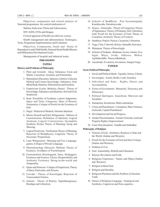 ¹Hkkx Iµ[k.M 1º Hkkjr dk jkti=k % vlk/kj.k 191
Objectives, components and critical analysis of
National programmes for control/eradication of :
Malaria, Kala-azar, Filaria and Tuberculosis,
HIV/AIDS, STDs and Dengue.
Critical appraisal of Health care delivery system.
Health management and administration; Techniques,
Tools, Programme Implementation and Evaluation.
Objectives, Components, Goals and Status of
Reproductive and Child Health, National Rural Health Mission
and Millennium Development Goals.
Management of hospital and industrial waste.
PHILOSOPHY
PAPER-I
History and Problems of Philosophy
1. Plato and Aristotle : Ideas; Substance; Form and
Matter; Causation; Actuality and Potentiality.
2. Rationalism (Descartes, Spinoza, Leibniz); Cartesian
Method and Certain Knowledge; Substance; God;
Mind-Body Dualism; Determinism and Freedom.
3. Empiricism (Locke, Berkeley, Hume) : Theory of
Knowledge; Substance and Qualities; Self and God;
Scepticism.
4. Kant: Possibility of Synthetic a priori Judgments;
Space and Time; Categories; Ideas of Reason;
Antinomies; Critique of Proofs for the Existence of
God.
5. Hegel : Dialectical Method;Absolute Idealism.
6. Moore, Russell and Early Wittgenstein : Defence of
Commonsense; Refutation of Idealism; Logical
Atomism; Logical Constructions; Incomplete
Symbols; Picture Theory of Meaning; Sying and
Showing.
7. Logical Positivism : Verification Theory of Meaning;
Rejection of Metaphysics; Linguistic Theory of
Necessary Propositions.
8. Later Wittgenstein : Meaning and Use; Language-
games; Critique of Private Language.
9. Phenomenology (Husserl): Method; Theory of
Essences; Avoidance of Psychologism.
10. Existentialism (Kierkegaard, Sarte, Heidegger):
Existence and Essence; Choice, Responsibility and
Authentic Existence; Being-in-the-world and
Temporality.
11. Quine and Strawson : Critique of Empiricism; Theory
of Basic Particulars and Persons.
12. Carvaka : Theory of Knowlegde; Rejection of
Transcendent Entities.
13. Jainism : Theory of Reality; Saptabhanginaya;
Bondage and Liberation.
14. Schools of Buddhism : Prat Ityasamutpada;
Ksanikavada, Nairatmyavada.
15. Nyaya—Vaiesesika : Theory of Categories; Theory
ofAppearance; Theory of Pramana; Self, Liberation;
God; Proofs for the Existence of God; Theory of
Causation; Atomistic Theory of Creation.
16. Samkhya; Prakrit; Purusa; Causation; Liberation.
17. Yoga; Citta; Cittavrtti; Klesas; Samadhi; Kaivalya.
18. Mimamsa: Theory of Knowlegde.
19. Schools of Vedanta : Brahman; Isvara;Atman; Jiva;
Jagat; Maya; Avida; Adhyasa; Moksa;
Aprthaksiddhi; Pancavidhabheda.
20. Aurobindo: Evolution, Involution; Integral Yoga.
PAPER-II
Socio-Political Philosophy
1. Social and Political ldeals : Equality, Justice, Liberty.
2. Sovereignty :Austin, Bodin, Laski, Kautilya.
3. Individual and State : Rights; Duties and
Accountability.
4. Forms of Government : Monarchy; Theocracy and
Democracy.
5. Political Ideologies: Anarchism; Marxism and
Socialism.
6. Humanism; Secularism; Multi-culturalism.
7. Crime and Punishment : Corruption, Mass Violence,
Genocide, Capital Punishment.
8. Development and Social Progress.
9. Gender Discrimination : Female Foeticide, Land and
Property Rights; Empowerment.
10. Caste Discrimination : Gandhi andAmbedkar.
Philosophy of Religion
1. Notions of God : Attributes; Relation to Man and
the World. (Indian and Western).
2. Proofs for the Existence of God and their Critique
(Indian and Western).
3. Problem of Evil.
4. Soul : Immortality; Rebirth and Liberation.
5. Reason, Revelation and Faith.
6. Religious Experience : Nature and Object (Indian
and Western).
7. Religion without God.
8. Religion and Morality.
9. Religious Pluralism and the Problem ofAbsolute
Truth.
10. Nature of Religious Language : Analogical and
Symbolic; Cognitivist and Non-cognitive.
 