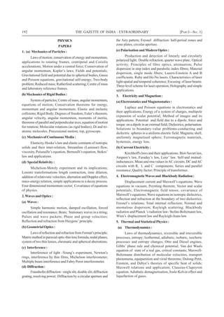 192 THE GAZETTE OF INDIA : EXTRAORDINARY [PART I—SEC.1]
PHYSICS
PAPER-I
1. (a) Mechanics of Particles :
Laws of motion; conservation of energy and momentum,
applications to rotating frames, centripetal and Coriolis
accelerations; Motion under a central force; Conservation of
angular momentum, Kepler’s laws; Fields and potentials;
Gravitational field and potential due to spherical bodies, Gauss
and Poisson equations, gravitational self-energy; Two-body
problem; Reduced mass; Rutherford scattering; Centre of mass
and laboratory reference frames.
(b) Mechanics of Rigid Bodies :
System of particles; Centre of mass, angular momentum,
equations of motion; Conservation theorems for energy,
momentum and angular momentum; Elastic and inelastic
collisions; Rigid Body; Degrees of freedom, Euler’s theorem,
angular velocity, angular momentum, moments of inertia,
theorems of parallel and perpendicular axes, equation of motion
for rotation; Molecular rotations (as rigid bodies); Di and tri-
atomic molecules; Precessional motion; top, gyroscope.
(c) Mechanics of Continuous Media :
Elasticity, Hooke’s law and elastic constants of isotropic
solids and their inter-relation; Streamline (Laminar) flow,
viscosity, Poiseuille’s equation, Bernoulli’s equation, Stokes’
law and applications.
(d) Special Relativity :
Michelson-Morely experiment and its implications;
Lorentz transformations length contraction, time dilation,
addition of relativistic velocities, aberration andDoppler effect,
mass-energy relation, simple applications to a decay process.
Four dimensional momentum vector; Covariance of equations
of physics.
2.Waves and Optics :
(a) Waves :
Simple harmonic motion, damped oscillation, forced
oscillation and resonance; Beats; Stationary waves in a string;
Pulses and wave packets; Phase and group velocities;
Reflection and refraction from Huygens’ principle.
(b)GeometrialOptics:
LawsofreflectionandrefractionfromFermat’sprinciple;
Matrix method in paraxial optic-thin lens formula, nodal planes,
system of two thin lenses, chromatic and spherical aberrations.
(c) Interference :
Interference of light -Young’s experiment, Newton’s
rings, interference by thin films, Michelson interferometer;
Multiple beam interference and Fabry Perot interferometer.
(d) Diffraction :
Fraunhofer diffraction -single slit, double slit,diffraction
grating, resolving power; Diffraction by a circular aperture and
the Airy pattern; Fresnel diffraction: half-period zones and
zone plates, circular aperture.
(e) Polarisation and Modern Optics :
Production and detection of linearly and circularly
polarized light; Double refraction, quarter wave plate; Optical
activity; Principles of fibre optics, attenuation; Pulse
dispersion in step index and parabolic index fibres; Material
dispersion, single mode fibers; Lasers-Einstein A and B
coefficients. Ruby and He-Ne lasers. Characteristics of laser
light-spatial and temporal coherence; Focusing of laser beams.
Three-level scheme for laser operation; Holography and simple
applications.
3. ElectricityandMagnetism:
(a) Electrostatics and Magnetostatics :
Laplace and Poisson equations in electrostatics and
their applications; Energy of a system of charges, multipole
expansion of scalar potential; Method of images and its
applications. Potential and field due to a dipole, force and
torque on a dipole in an external field; Dielectrics, polarisation.
Solutions to boundary-value problems-conducting and
dielectric spheres in a uniform electric field; Magnetic shell,
uniformly magnetised sphere; Ferromagnetic materials,
hysteresis, energy loss.
(b) Current Electricity :
Kirchhoff's laws and their applications. Biot-Savart law,
Ampere’s law, Faraday’s law, Lenz’ law. Self-and mutual-
inductances; Mean and rms values inAC circuits; DC andAC
circuits with R, L and C components; Series and parallel
resonance; Quality factor; Principle of transformer.
4. ElectromagneticWavesand BlackbodyRadiation:
Displacement current and Maxwell’s equations; Wave
equations in vacuum, Poynting theorem; Vector and scalar
potentials; Electromagnetic field tensor, covariance of
Maxwell’s equations;Wave equations in isotropic dielectrics,
reflection and refraction at the boundary of two dielectrics;
Fresnel’s relations; Total internal reflection; Normal and
anomalous dispersion; Rayleigh scattering; Blackbody
radiation and Planck ’s radiation law- Stefan-Boltzmann law,
Wien’s displacement law and Rayleigh-Jeans law.
5. Thermal and Statistical Physics :
(a) Thermodynamics:
Laws of thermodynamics, reversible and irreversible
processes, entropy; Isothermal, adiabatic, isobaric, isochoric
processes and entropy changes; Otto and Diesel engines,
Gibbs’ phase rule and chemical potential; Van der Waals
equation of state of a real gas, critical constants; Maxwell-
Boltzmann distribution of molecular velocities, transport
phenomena, equipartition and virial theorems; Dulong-Petit,
Einstein, and Debye’s theories of specific heat of solids;
Maxwell relations and application; Clausius-Clapeyron
equation.Adiabatic demagnetisation, Joule-Kelvin effect and
liquefaction of gases.
 