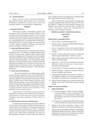 ¹Hkkx Iµ[k.M 1º Hkkjr dk jkti=k % vlk/kj.k 193
(b) Statistical Physics :
Macro and micro states, statistical distributions,
Maxwell-Boltzmann, Bose-Einstein and Fermi-Dirac
Distributions, applications to specific heat of gases and
blackbody radiation; Concept of negative temperatures.
PAPER-II
1. Quantum Mechanics :
Wave-particle duality; Schroedinger equation and
expectation values; Uncertainty principle; Solutions of the
one-dimensional Schroedinger equation for free particle
(Gaussian wave-packet), particle in a box, particle in a finite
well, linear harmonic oscillator; Reflection and transmission
by a step potential and by a rectangular barrier; Particle in a
three dimensional box, density of states, free electron theory
of metals; Angular momentum; Hydrogen atom; Spin half
particles, properties of Pauli spin matrices.
2. Atomic and Molecular Physics :
Stern-Gerlach experiment, electron spin, fine structure
of hydrozen atom; L-S coupling, J-J coupling; Spectroscopic
notation of atomic states; Zeeman effect; Franck-Condon
principle and applications; Elementary theory of rotational,
vibrationalandelectronicspectraofdiatomicmolecules;Raman
effect and molecular structure; Laser Raman spectroscopy;
Importance of neutral hydrogen atom, molecular hydrogen
and molecular hydrogen ion in astronomy. Fluorescence and
Phosphorescence; Elementary theory and applications of
NMR and EPR; Elementary ideas about Lamb shift and its
significance.
3. Nuclear and Particle Physics :
Basic nuclear properties-size, binding energy, angular
momentum, parity, magnetic moment; Semi-empirical mass
formula and applications. Mass parabolas; Ground state of a
deuteron, magnetic moment and non-central forces; Meson
theory of nuclear forces; Salient features of nuclear forces;
Shell model of the nucleus - success and limitations;Violation
of parity in beta decay; Gamma decay and internal conversion;
Elementary ideas about Mossbauer spectroscopy; Q-value
of nuclear reactions; Nuclear fission and fusion, energy
production in stars. Nuclear reactors.
Classification of elementary particles and their
interactions; Conservation laws; Quark structure of hadrons :
Field quanta of electroweak and strong interactions;
Elementary ideas about unification of forces; Physics of
neutrinos.
4. Solid State Physics, Devices and Electronics :
Crystalline and amorphous structure of matter; Different
crystal systems, space groups; Methods of determination of
crystal structure; X-ray diffraction, scanning and transmission
electron microscopies; Band theory of solids—conductors,
insulators and semi-conductors; Thermal properties of solids,
specific heat, Debye theory; Magnetism: dia, para and
ferromagnetism; Elements of super-conductivity, Meissner
effect, Josephson junctions and applications; Elementary ideas
about high temperature super-conductivity.
Intrinsic and extrinsic semi-conductors- p-n-p and n-p-n
transistors; Amplifiers and oscillators. Op-amps; FET, JFET
and MOSFET; Digital electronics-Boolean identities, De
Morgan’s laws, Logic gates and truth tables. Simple logic
circuits; Thermistors, solar cells; Fundamentals of
microprocessors and digital computers.
POLITICAL SCIENCE AND INTERNATIONAL
RELATIONS
PAPER-I
Political Theory and Indian Politics :
1. Political Theory: meaning and approaches.
2. Theoriesofstate: Liberal,Neo-liberal,Marxist,Pluiralist,
post-colonial and Feminist.
3. Justice : Conceptions of justice with special reference
to Rawl’s theory of justice and its communitarian
critiques.
4. Equality : Social, political and economic; relationship
between equality and freedom;Affirmative action.
5. Rights : Meaning and theories; different kinds of rights;
Concept of Human Rights.
6. Democracy : Classical and contemporary theories;
different models of democracy—representative,
participatory and deliberative.
7. Concept of power : hegemony, ideology and legitimacy.
8. Political Ideologies : Liberalism, Socialism, Marxism,
Fascism, Gandhism and Feminism.
9. Indian Political Thought: Dharamshastra, Arthashastra
and Buddhist Traditions; Sir Syed Ahmed Khan, Sri
Aurobindo, M. K. Gandhi, B. R. Ambedkar, M. N. Roy.
10. Western PoliticalThought : Plato,Aristotle, Machiavelli,
Hobbes, Locke, John S. Mill, Marx, Gramsci, Hannah
Arendt.
IndianGovernment andPolitics
1. IndianNationalism:
(a) Political Strategies of India’s Freedom Struggle :
Constitutionalism to mass Satyagraha, Non-
cooperation, Civil Disobedience; Militant and
Revolutionary Movements, Peasant and Workers
Movements.
(b) Perspectives on Indian National Movement; Liberal,
Socialist and Marxist; Radical Humanist and Dalit.
2. Making of the Indian Constitution : Legacies of the
British rule; different social and political perspectives.
3. SalientFeaturesoftheIndianConstitution:ThePreamble,
Fundamental Rights and Duties, Directive Principles;
Parliamentary System and Amendment Procedures;
Judicial Review and Basic Structure doctrine.
 