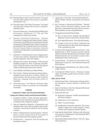 194 THE GAZETTE OF INDIA : EXTRAORDINARY [PART I—SEC.1]
4. (a) Principal Organs of the Union Government : Envisaged
role and actual working of the Executive, Legislature
and Supreme Court.
(b) Principal Organs of the State Government : Envisaged
role and actual working of the Executive, Legislature
and High Courts.
5. Grassroots Democracy : Panchayati Raj and Municipal
Government; Significance of 73rd and 74th
Amendments; Grassroot movements.
6. Statutory Institutions/Commissions : Election
Commission, Comptroller andAuditor General, Finance
Commission,UnionPublicServiceCommission,National
CommissionforScheduledCastes,National Commission
for ScheduledTribes, National Commission forWomen;
National Human Rights Commission, National
Commission for Minorities, National Backward Classes
Commission.
7. Federalism : Constitutional provisions; changing nature
of centre-state relations; integrationist tendencies and
regional aspirations; inter-state disputes.
8. Planning and Economic development : Nehruvian and
Gandhian perspectives; Role of planning and public
sector; Green Revolution, land reforms and agrarian
relations; liberalization and economic reforms.
9. Caste, Religion and Ethnicity in Indian Politics.
10. Party System : National and regional political parties,
ideological and social bases of parties; Patterns of
coalition politics; Pressure groups, trends in electoral
behaviour; changing socio-economic profile of
Legislators.
11. Social Movement : Civil liberties and human rights
movements; women’s movements; environmentalist
movements.
PAPER-II
Comparative Politics and International Relations
Comparative PoliticalAnalysis and International Politics :
1. Comparative Politics : Nature and major approaches;
Political economy and political sociology perspectives;
Limitations of the comparative method.
2. State in Comparative Perspective : Characteristics and
changing nature of the State in capitalist and socialist
economies, and advanced industrial and developing
societies.
3. Politics of Representation and Participation : Political
parties, pressure groups and social movements in
advanced industrial and developing societies.
4. Globalisation : Responses from developed and
developing societies.
5. Approaches to the Study of International Relations :
Idealist, Realist, Marxist, Functionalist and Systems
theory.
6. Key Concepts in International Relations : National
interest, security and power; Balance of power and
deterrence; Transational actors and collective security;
World capitalist economy and globalisation.
7. Changing International Political Order :
(a) Rise of super powers; Strategic and ideological
Bipolarity, arms race and cold war; Nuclear threat;
(b) Non-aligned Movement :Aims and achievements.
(c) Collapse of the Soviet Union; Unipolarity and
American hegemony; Relevance of non-alignment
in the contemporary world.
8. Evolution of the International Economic System : From
Brettonwoods to WTO; Socialist economies and the
CMEA(CouncilforMutualEconomicAssistance);Third
World demand for new international economic order;
Globalisation of the world economy.
9. United Nations : Envisaged role and actual record;
Specialized UN agencies—aims and functioning; need
for UN reforms.
10. Regionalisation of World Politics : EU,ASEAN,APEC,
AARC, NAFTA.
11. Contemporary Global Concerns : Democracy, human
rights, environment, gender justice terrorism, nuclear
proliferation.
India and the World
1. Indian Foreign Policy : Determinants of foreign policy;
the institutions of policy-making; Continuity and
change.
2. India’s Contribution to the Non-Alignment Movement
Different phases; Current role.
3. India and South Asia :
(a) Regional Co-operation : SAARC-past performance
and future prospects.
(b) South Asia as a Free Trade Area.
(c) India’s “Look East” policy.
(d) Impediments to regional co-operation : River water
disputes; illegal cross border migration; Ethnic
conflicts and insurgencies; Border disputes.
4. India and the Global South : Relations with Africa and
LatinAmerica; Leadership role in the demand for NIEO
and WTO negotiations.
5. IndiaandtheGlobalCentresofPower:USA, EU, Japan,
China and Russia.
 