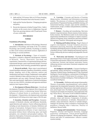 ¹Hkkx Iµ[k.M 1º Hkkjr dk jkti=k % vlk/kj.k 195
6. India and the UN System: Role in UN Peace-keeping;
Demand for Permanent Seat in the Security Council.
7. India and the Nuclear Question : Changing perceptions
and policy.
8. Recent developments in Indian Foreign Policy : India’s
position on the recent crises in Afghanistan, Iraq and
WestAsia, growing relations with US and Isreal;Vision
of a new world order.
PSYCHOLOGY
PAPER-I
FoundationsofPsychology
1. Introduction : Definition of Psychology; Historical
antecedents of Psychology and trends in the 21st centrury;
Psychology and scientific methods; Psychology in relation
to other social sciences and natural sciences; Application of
Psychology to societal problems.
2. Methods of Psychology : Types of research :
Descriptive, evaluative, diagnostic and prognostic; Methods
of Research : Survey, observation, case-study and
experiments; Characteristics of experimental design and non-
experimental designs; quasi-experimental designs; Focussed
group discussions, brain storming, grounded theory approach.
3. Research methods : Major steps in psychological
research (problem statement, hypothesis formulation, research
design, sampling, tools of data collection, analysis and
interpretation and report writing); Fundamental versus applied
research; Methods of data collection (interview, observation,
questionnaire and case study). Research Designs (Ex-post
facto and experimental).Application of statistical techniques
(t-test, two-wayANOVA, correlation and regression and factor
analysis) item response theory.
4. Development of Human Behaviour : Growth and
development; Principles of development, Role of genetic and
environmental factors in determining human behaviour;
Influence of cultural factors in socialization; Life span
development—Characteristics, development tasks, promoting
psychological well-being across major stages of the life span.
5. Sensation, Attention and Perception : Sensation:
concepts of threshold, absolute and difference thresholds,
signal-detection and vigilance; Factors influencing attention
including set and characteristics of stimulus; Definition and
concept of perception, biological factors in perception;
Perceptual organization-influence of past experiences,
perceptual defence-factor influencing space and depth
perception, size estimation and perceptual readiness; The
plasticity of perception; Extrasensory perception; Culture and
perception, Subliminal perception.
6. Learning : Concepts and theories of learning
(Behaviourists, Gestaltalist and Information processing
models). The processes of extinction, discrimination and
generalisation. Programmed learning, probability learning, self
instructional learning, concepts, types and the schedules of
reinforcement, escape, avoidance and punishment, modelling
and social learning.
7. Memory : Encoding and remembering; Shot-term
memory,Long-termmemory,Sensorymemory,Iconicmemory,
Echoic memory: The Multistore model, levels of processing;
Organization and Mnemonic techniques to improve memory;
Theories of forgetting: decay, interference and retrieval failure:
Metamemory;Amnesia: Anterograde and retrograde.
8. Thinking and Problem Solving : Piaget’s theory of
cognitive development; Concept formation processes;
Information processing, Reasoning and problem solving,
Facilitating and hindering factors in problem solving, Methods
of problem solving: Creative thinking and fostering creativity;
Factors influencing decision making and judgement; Recent
trends.
9. Motivation and Emotion : Psychological and
physiological basis of motivation and emotion; Measurement
of motivation and emotion; Effects of motivation and emotion
on behaviour; Extrinsic and intrinsic motivation; Factors
influencing intrinsic motivation; Emotional competence and
the related issues.
10. Intelligence andAptitude : Concept of intelligence
and aptitude, Nature and theories of intelligence-Spearman,
Thurstone, Gulford Vernon, Sternberg and J.P. Das; Emotional
Intelligence, Social intelligence, measurement of intelligence
and aptitudes, concept of I Q deviation I Q, constancy of I Q;
Measurement of multiple intelligence; Fluid intelligence and
crystallized intelligence.
11. Personality : Definition and concept of personality;
Theories of personality (psychoanalytical, socio-cultural,
interpersonal, developmental, humanistic, behaviouristic, trait
and type approaches); Measurement of personality (projective
tests, pencil-paper test); The Indian approach to personality;
Training for personality development; Latest approaches like
big 5 factor theory; The notion of self in different traditions.
12. Attitudes, Values and Interests : Definitions of
attitudes, values and interests; Components of attitudes;
Formation and maintenance of attitudes. Measurement of
attitudes, values and interests. Theories of attitude changes,
strategies for fostering values. Formation of stereotypes and
prejudices; Changing other’s behaviour, Theories of
attribution; Recent trends.
13. LanguageandCommunication: Humanlanguage—
Properties, structure and linguistic hierarchy, Language
acquisition—predispotion, critical period hypothesis;
Theories of Language development—Skinner and Chomsky;
Process and types of communication—effective commu-
nication training.
 