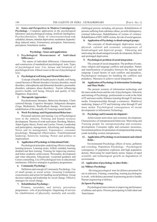 196 THE GAZETTE OF INDIA : EXTRAORDINARY [PART I—SEC.1]
14. Issues and Perspectives in Modern Contemporary
Psychology : Computer application in the psychological
laboratory and psychological testing; Artificial intelligence;
Psychocybernetics; Study of consciousnessleep-wak
schedules; dreams, stimulus deprivation, meditation, hypnotic/
drug induced states; Extrasensory perception; Intersensory
perception; Simulation studies.
PAPER-II
Psychology : Issues and applications
1. Psychological Measurement of Individual
Differences :
The nature of individual differences. Characteristics
and construction of standardized psychological tests. Types
of psychological tests. Use, misuse and limitation of
psychological tests. Ethical issues in the use of psychological
tests.
2. Psychological well being and Mental Disorders :
Concept of health-ill health positive health, well being
casual factores in Mental disorders (Anxiety disorders, mood
disorders; schizophrenia and delusional disorders; personality
disorders, substance abuse disorders). Factors influencing
positive health, well being; lifestyle and quality of life;
Happiness disposition
3. TherapeuticApproaches:
Psychodynamic therapies. Behaviour therapies. Client
centered therapy. Cognitive therapies. Indigenous therapies
(Yoga, Meditation). Biofeedback therapy. Prevention and
rehabilitation of the mentally ill; Fostering mental health.
4. Work Psychology and Organisational Behaviour:
Personnel selection and training. Use of Psychological
tests in the industry. Training and human resource
development.Theories of work motivation. Herzberg, Maslow,
Adam Equity theory, Porter and Lawler, Vroom; Leadership
and participatory management; Advertising and marketing;
Stress and its management; Ergonomics; consumer
psychology; Managerial effectiveness; Transformational
leadersip; Senitivity training; Power and politics in
organizations.
5. ApplicationofPsychologytoEducationalField:
Psychological principles underlying effective teaching-
learning process. Learning styles. Gifted, retarded, learning
disabled and their training. Training for improving memory
and better academic achievement. Personality development
and value education. Educational, vocational guidance and
Career counselling. Use of Psychological tests in educational
institutions; Effective strategies in guidance programmes.
6. CommunityPsychology:
Definition and concept of Community Psychology. Use
of small groups in social action. Arousing Community
consciousness and action for handling social problems. Group
decision making and leadership for social change. Effective
strategies for social change.
7. Rehabilitation Psychology :
Primary, secondary and tertiary prevention
programmes—role of psychologists. Organising of services
for rehabilitation of physically, mentally and socially
challenged persons including old persons. Rehabilitation of
persons suffering from substance abuse, juvenile delinquency,
criminal behaviours. Rehabilitation of victims of violence.
RehabilitationofHIV/AIDSvictims,theroleofsocialagencies.
8. ApplicationofPsychologytodisadvantagedgroups:
The concepts of disadvantaged, deprivation social,
physical, cultural and economic consequences of
disadvantaged and deprived groups. Educating and
motivating the disadvantaged towards development; Relative
and prolonged deprivation.
9. Psychological problem of social integration :
The concept of social integration. The problem of caste,
class, religion and language conflicts and prejudice. Nature
and manifestation of prejudice between the ingroup and
outgroup. Casual factors of such conflicts and prejudices.
Psychological strategies for handling the conflicts and
prejudices. Measures to achieve social integration.
10. Application of Psychology in InformationTechnology
andMass Media:
The present scenario of information technology and
the mass media boom and the role of psychologists. Selection
and training of Psychology professionals to work in the field
of IT and mass media. Distance learning through IT and mass
media. Entrepreneurship through e-commerce. Multilevel
marketing. Impact of TV and fostering value through IT and
mass media. Psychological consequences of recent
developments in Information Technology.
11. PsychologyandEconomicdevelopment:
Achievement motivation and economic development.
Characteristics of entrepreneurial behaviour. Motivating and
Training people for entrepreneurship and economic
development; Consumer rights and consumer awareness,
Government policies for promotion of entrepreneurship among
youth including women entreprenures.
12. ApplicationofPsychologytoenvironmentandrelated
fields :
Environmental Psychology effects of noise, pollution
and crowding. Population Psychology : Psychological
consequence of population explosion and high population
density. Motivating for small family norms. Impact of rapid
scientific and technological growth on degradation of
environment.
13. Application of psychology in otherfields :
(a) Military Psychology
Devising psycological tests for defence personnel for
use in selection, Training, counseling; training psychologists
to work , with defence personnel in promoting positive health;
Human engineering in defence.
(b) Sports Psychology
Psychological interventions in improving performance
of athletes and sports. Persons participating in Individual and
TeamGames.
 