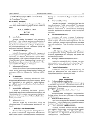 ¹Hkkx Iµ[k.M 1º Hkkjr dk jkti=k % vlk/kj.k 197
(c) Media influences on pro and anti-social behaviour.
(d) Psychology ofTerrorism.
14. Psychology of Gender :
Issues of discrimination, Management of diversity;
Glassceilingeffect,Self-fulfillingprophesy,Women and Indian
society.
PUBLIC ADMINISTRATION
PAPER-I
AdministrationTheory
1. Introduction:
Meaning, scope and significance of PublicAdministra-
tion, Wilson’s vision of Public Administration, Evolution of
the discipline and its present status. New Public Administra-
tion, Public Choice approach; Challenges of liberalization,
Privatisation, Globalisation; Good Governance: concept and
application; New Public Management.
2. AdministrativeThought:
Scientific Management and Scientific Management
movement; Classical Theory; Weber’s bureaucratic model its
critique and post-Weberian Developments; Dynamic Admi-
nistration (Mary Parker Follett); Human Relations School
(Elton Mayo and others); Functions of the Executive (C.I.
Barnard); Simon’s decision-making theory; Participative Man-
agement (R. Likert, C.Argyris, D. McGregor.)
3. AdministrativeBehaviour:
Process and techniques of decision-making; Communi-
cation; Morale; Motivation Theories content, process and
contemporary; Theories of Leadership: Traditional and Mo-
dem:
4. Organisations :
Theories systems, contingency; Structure and forms:
Ministries and Departments, Corporations, Companies; Boards
and Commissions; Ad hoc, and advisory bodies; Headquar-
ters and Field relationships; Regulatory Authorities; Public-
Private Partnerships.
5. AccountabilityandControl:
Concepts of accountability and control; Legislative,
Executive and judicial control over administration; Citizen and
Administration; Role of media, interest groups, voluntary or-
ganizations; Civil society; Citizen’s Charters; Right to Infor-
mation; Social audit.
6. AdministrativeLaw:
Meaning, scope and significance; Dicey on
Administrative law; Delegated legislation;Administrative Tri-
bunals.
7. ComparativePublicAdministration:
Historical and sociological factors affecting administra-
tive systems; Administration and politics in different coun-
tries; Current status of Comparative Public Administration;
Ecology and administration; Riggsian models and their
critique.
8. DevelopmentDynamics:
Concept of development; Changing profile of develop-
ment administration; ‘Anti-development thesis’; Bureaucracy
and development; Strong state versus the market debate;
Impact of liberalisation on administration in developing
countries; Women and development the self-help group
movement.
9. PersonnelAdministration :
Importance of human resource development;
Recruitment, training, career advancement, position classifi-
cation, discipline, performance appraisal, promotion, pray and
service conditions; employer-employee relations, grievance
redressal mechanism; Code of conduct; Administrative
ethics.
10. Public Policy :
Models of policy-making and their critique; Processes
of conceptualisation, planning, implementation, monitoring,
evaluation and review and their limitations; State theories and
public policy formulation.
11. TechniquesofAdminstrativeImprovement:
Organisation and methods, Work study and work man-
agement; e-governance and information technology; Man-
agement aid tools like network analysis, MIS, PERT, CPM.
12. FinancialAdministration :
Monetary and fiscal policies: Public borrowings and
public debt Budgets types and forms; Budgetary process;
Financial accountability; Accounts and audit.
PAPER-II
Indian Administration
1. EvolutionofIndianAdministration:
KautilyaArthashastra; Mughal administration; Legacy
of British rule in politics and administration Indianization of
Public services, revenue administration, district Administra-
tion, local self Government. .
2. PhilosophicalandConstitutionalframeworkof
Government:
Salient features and value premises; Constitutionalism;
Political culture; Bureaucracy and democracy; Bureaucracy
and development.
3. Public Sector Undertakings :
Public sector in modern India; Forms of Public Sector
Undertakings; Problems of autonomy, accountability and con-
trol; Impact of liberalization and privatization.
4. UnionGovernmentandAdministration:
Executive, Parliament, Judiciary-structure, functions,
work processes; Recent trends; Intra-governmental relations;
Cabinet Secretariat; Prime Minister’s Office; Central Secre-
tariat; Ministries and Departments; Boards; Commissions;
Attached offices; Field organizations.
 