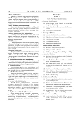 198 THE GAZETTE OF INDIA : EXTRAORDINARY [PART I—SEC.1]
5. Plans and Priorities :
Machinery of planning; Role, composition and functions
of the Planning Commission and the National Development
Council; ‘Indicative’ planning; Process of plan formulation at
Union and State levels; Constitutional Amendments (1992)
and decentralized planning for economic development and
social justice.
6. StateGovernmentandAdministration:
Union-State administrative, legislative and financial
relations; Role of the Finance Commission; Governor; Chief
Minister; Council of Ministers; Chief Secretary; State
Secretariat; Directorates.
7. DistrictAdministration since Independence :
Changing role of the Collector; Union-State-local
relations; Imperatives of development management and law
and order administration; District administration and
democratic decentralization.
8. Civil Services :
Constitutional position; Structure, recruitment, training
and capacity building; Good governance initiatives; Code of
conduct and discipline; Staff associations; Political rights;
Grievance redressal mechanism; Civil service neutrality; Civil
service activism.
9. Financial Management :
Budget as a political instrument; Parliamentary control
of public expenditure; Role of finance ministry in monetary
and fiscal area; Accounting techniques; Audit; Role of
Controller General ofAccounts and Comptroller andAuditor
General of India.
10. Administrative Reforms since Independence :
Major concerns; Important Committees and
Commissions; Reforms in financial management and human
resource development; Problems of implementation.
11. Rural Development :
Institutions and agencies since Independence; Rural
development programmes: foci and strategies; Decentralization
and Panchayati Raj; 73rd Constitutional amendment.
12. UrbanLocalGovernment:
Municipal governance: main features, structures,
finance and problem areas; 74th ConstitutionalAmendment;
Global-local debate; New localism; Development dynamics,
politics and administration with special reference to city
management.
13. LawandOrderAdministration:
British legacy; National Police Commission;
Investigative agencies; Role of Central and State Agencies
including para military forces in maintenance of law and order
and countering insurgency and terrorism; Criminalisation of
politics and administration; Police-public relations; Reforms
in Police.
14. Significant issues in IndianAdministration:
Values in public service; Regulatory Commissions;
National Human Rights Commission; Problems of
administration in coalition regimes; Citizen administration
interface; Corruption and administration; Disaster
management.
SOCIOLOGY
PAPER–I
FUNDAMENTALS OF SOCIOLOGY
1. Sociology - The Discipline:
(a) Modernity and social changes in Europe and
emergence of Sociology.
(b) Scope of the subject and comparison with other social
sciences.
(c) Sociology and common sense.
2. Sociology as Science:
(a) Science, scientific method and critique.
(b) Major theoretical strands of research methodology.
(c) Positivism and its critique.
(d) Fact value and objectivity.
( e) Non-positivist methodologies.
3. Research Methods andAnalysis:
(a) Qualitative and quantitative methods.
(b) Techniques of data collection.
(c ) Variables,sampling,hypothesis,reliabilityandvalidity.
4. Sociological Thinkers:
(a) KarlMarx-Historicalmaterialism,modeofproduction,
alienation, class struggle.
(b) Emile Durkhteim - Division of labour, social fact,
suicide, religion and society.
(c) Max Weber - Social action, ideal types, authority,
bureaucracy, protestant ethic and the spirit of
capitalism.
(d) Talcolt Parsons - Social system, pattern variables.
(e) Robert K. Merton - Latent and manifest functions,
conformity and deviance, reference groups.
(f) Mead - Self and identity.
5. Stratification and Mobility :
(a) Concepts - equality, inequality, hierarchy, exclusion,
poverty and deprivation.
(b) Theories of social stratification - Structural func
tionalist theory, Marxist theory, Weberian theory.
(c) Dimensions - Social stratification of class, status
groups, gender, ethnicity and race.
(d) Social mobility - open and closed systems, types of
mobility, sources and causes of mobility.
6.Works and Economic Life :
(a) Social organization of work in different types of
society - slave society, feudal society, industrial
capitalist society.
 
