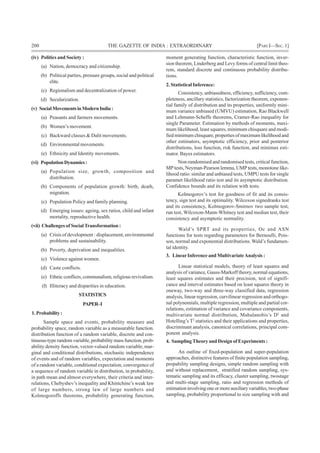 200 THE GAZETTE OF INDIA : EXTRAORDINARY [PART I—SEC.1]
(iv) Politics and Society :
(a) Nation, democracy and citizenship.
(b) Political parties, pressure groups, social and political
elite.
(c) Regionalism and decentralization of power.
(d) Secularization.
(v) SocialMovementsinModernIndia:
(a) Peasants and farmers movements.
(b) Women’s movement.
(c) Backward classes & Dalit movements.
(d) Environmental movements.
(e) Ethnicity and Identity movements.
(vi) PopulationDynamics:
(a) Population size, growth, composition and
distribution.
(b) Components of population growth: birth, death,
migration.
(c) Population Policy and family planning.
(d) Emerging issues: ageing, sex ratios, child and infant
mortality, reproductive health.
(vii) Challenges of Social Transformation :
(a) Crisis of development : displacement, environmental
problems and sustainability.
(b) Poverty, deprivation and inequalities.
(c) Violence against women.
(d) Caste conflicts.
(e) Ethnic conflicts, communalism, religious revivalism.
(f) Illiteracy and disparities in education.
STATISTICS
PAPER–I
1.Probability:
Sample space and events, probability measure and
probability space, random variable as a measurable function.
distribution function of a random variable, discrete and con-
tinuous-type random variable, probability mass function, prob-
ability density function, vector-valued random variable, mar-
ginal and conditional distributions, stochastic independence
of events and of random variables, expectation and moments
of a random variable, conditional expectation, convergence of
a sequence of random variable in distribution, in probability,
in path mean and almost everywhere, their criteria and inter-
relations, Chebyshev’s inequality and Khintchine’s weak law
of large numbers, strong law of large numbers and
Kolmogoroffs theorems, probability generating function,
moment generating function, characteristic function, inver-
sion theorem, Linderberg and Levy forms of central limit theo-
rem, standard discrete and continuous probability distribu-
tions.
2. Statistical Inference:
Consistency, unbiasedness, efficiency, sufficiency, com-
pleteness, ancillary statistics, factorization theorem, exponen-
tial family of distribution and its properties, uniformly mini-
mum variance unbiased (UMVU) estimation, Rao Blackwell
and Lehmann-Scheffe theorems, Cramer-Rao inequality for
single Parameter. Estimation by methods of moments, maxi-
mum likelihood, least squares, minimum chisquare and modi-
fiedminimumchisquare,propertiesofmaximumlikelihoodand
other estimators, asymptotic efficiency, prior and posterior
distributions, loss function, risk function, and minimax esti-
mator. Bayes estimators.
Non-randomised and randomised tests, critical function,
MP tests, Neyman-Pearson lemma, UMP tests, monotone like-
lihood ratio: similar and unbiased tests, UMPU tests for single
paramet likelihood ratio test and its asymptotic distribution.
Confidence bounds and its relation with tests.
Kolmogorov’s test for goodness of fit and its consis-
tency, sign test and its optimality. Wilcoxon signedranks test
and its consistency, Kolmogorov-Smirnov two sample test,
run test, Wilcoxon-Mann-Whitney test and median test, their
consistency and asymptotic normality.
Wald’s SPRT and its properties, Oc and ASN
functions for tests regarding parameters for Bernoulli, Pois-
son, normal and exponential distributions. Wald’s fundamen-
tal identity.
3. LinearInference and MultivariateAnalysis :
Linear statistical models, theory of least squares and
analysis of variance, Gauss-Markoff theory, normal equations,
least squares estimates and their precision, test of signifi-
cance and interval estimates based on least squares theory in
oneway, two-way and three-way classified data, regression
analysis, linear regression, curvilinear regression and orthogo-
nal polynomials, multiple regression, multiple and partial cor-
relations, estimation of variance and covariance components,
multivariate normal distribution, Mahalanobis’s D2
and
Hotelling’s T2
statistics and their applications and properties,
discriminant analysis, canonical correlations, principal com-
ponent analysis.
4. Sampling Theory and Design of Experiments :
An outline of fixed-population and super-population
approaches, distinctive features of finite population sampling,
propability sampling designs, simple random sampling with
and without replacement, stratified random sampling, sys-
tematic sampling and its efficacy, cluster sampling, twostage
and multi-stage sampling, ratio and regression methods of
estimation involving one or more auxiliary variables, two-phase
sampling, probability proportional to size sampling with and
 