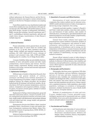 ¹Hkkx Iµ[k.M 1º Hkkjr dk jkti=k % vlk/kj.k 201
without replacement, the Hansen-Hurwitz and the Horvitz-
Thompson estimators, non-negative variance estimation with
reference to the Horvitz-Thompson estimator, non-sampling
errors.
Fixed effects model (two-way classification) random and
mixed effects models (two-way classification with equal ob-
servation per cell), CRD, RBD, LSD and their analyses, incom-
plete block designs, concepts of orthogonality and balance,
BIBD, missing plot technique, factorial experiments and 24
and 32
, confounding in factorial experiments, split-plot and
simple lattice designs, transformation of data Duncan’s
multiple range test.
PAPER II
1. Industrial Statistics
Process and product control, general theory of control
charts, different types of control charts for variables and
attributes, X, R, s, p, np and charts, cumulative sum chart.
Single, double, multiple and sequential sampling plans for
attributes, OC, ASN, AOQ and ATI curves, concepts of
producer’s and consumer’s risks, AQL, LTPD and AOQL,
Sampling plans for variables, Use of Dodge-Romin tables.
Conceptofreliability,failurerateandreliabilityfunctions,
reliability of series and parallel systems and other simple
configurations, renewal density and renewal function,
Failure models: exponential, Weibull, normal, lognormal.
Problems in life testing, censored and truncated experiments
for exponential models.
2. OptimizationTechniques :
Different types of models in Operations Research, their
construction and general methods of solution,
simulation and Monte-Carlo methods formulation of
Linear Programming (LP) problem, simple LP model and its
graphical solution, the simplex procedure, the two-phase
metbod and the M-technique with artificial variables, the du-
ality theory of LP and its economic interpretation, sensitivity
analysis, transpotation and assignment problems, rectangu-
lar games, two-person zerosum games, methods of solution
(graphical and algebraic).
Replacement of failing or deteriorating items, group and
individual replacement policies, concept of scientific inven-
tory management and analytical structure of inventory prob-
lems, simple models with deterministic and stochastic demand
with and without lead time, storage models with particular
reference to dam type.
Homogeneous discrete-time Markov chains, transition
probability matrix, classification of states and ergodic theo-
rems, homogeneous continuous-time Markov chains, Pois-
son process, elements of queuing theory, M/MI, M/M/K, G/
M/l and M/G/1 queues.
Solution of statistical problems on computers using well-
known statistical software packages like SPSS.
3. Quantitative Economics and Official Statistics:
Determination of trend, seasonal and cyclical
components, Box-Jenkins method, tests for stationary series,
ARIMA models and determination of orders of autoregressive
and moving average components, fore-casting.
Commonly used index numbers - Laspeyre’s, Paasche’s
and Fisher’s ideal index numbers, cham-base index number,
uses and limitations of index numbers, index number of
wholesale prices, consumer price, agricultural production and
industrial production, test fot index numbers -proportionality,
time-reversal, factor-reversal and circular.
General linear model, ordinary least square and
generalized least squares methods of estimation, problem of
multi-collinearity, consequences and solutions of multi-
collinearity, autocorrelation and its consequences,
heteroscedasticity of disturbances and its testing, test for
independence of disturbances concept of structure and model
for simultaneous equations, problem of identification-rank and
order conditions of identifiability, two-stage least sauare
method of estimation.
Present official statistical system in India relating to
population, agriculture, industrial production, trade and prices,
methods of collection of official statistics, their reliability and
limitations, principal publications containing such statistics,
various official agencies responsible for data collection and
their main functions.
4. DemographyandPsychometry:
Demographic data from census, registration, NSS other
surveys, their limitations. and uses, definition, construction
and uses of vital rates and ratios, measures of fertility,
reproduction rates, morbidity rate, standardized death rate,
complete and abridged life tables, construction of life tables
from vital statistics and census returns, uses of life tables,
logistic and other population growth curves, fitting a logistic
curve, population projection, stable population, quasi-stable
population, techniques in estimation of demographic
parameters, standard classification by cause of death, health
surveys and use of hospital statistics.
Methods of standardisation of scales and tests,
Z-scores, standard scores, T-scores, percentile scores,
intelligence quotient and its measurement and uses, validity
and reliability of test scores and its determination, use of factor
analysis and path analysis in psychometry.
ZOOLOGY
PAPER–I
1. Non-chordataandChordata:
(a) Classification and relationship of various phyla up
to subclasses: Acoelomate and Coelomate,
Protostomes and Deuterostomes, Bilateria and
Radiata; Status of Protista, Parazoa, Onychophora
and Hemichordata; Symmetry.
 