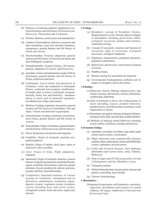 202 THE GAZETTE OF INDIA : EXTRAORDINARY [PART I—SEC.1]
(b) Protozoa: Locomotion, nutrition, reproduction, sex;
General features and life history of Paramaecium,
Monocystis. Plasmodium and Leishmania.
(c) Porifera: Skeleton, canal system and reproduction.
(d) Cnidaria: Polymorphism, defensive structures and
their mechanism; coral reefs and their formation;
metagenesis; general features and life history of
Obelia and Aurelia.
(e) Platyhelminthes: Parasitic adaptation; general
features and life history of Fasciola and Taenia and
their-Pathogenic symptoms.
(f) Nemathelminthes: General features, life history,
parasitic adaptation of Ascaris and Wuchereria.
(g) Annelida: Coelom and metamerism; modes of life in
polychaetes; general features and life history of
Nereis, earthworm and leach.
(h) Arthropoda: Larval forms and parasitism in
Crustacea; vision and respiration in arthropods
(Prawn, cockroach and scorpion); modification.
of mouth, parts in insects (cockroach, mosquito,
housefly, honey bee and butterfly), metapmor
phosis in insect and its hormonal regulation,
socialbehaviour ofApis and termites.
(i) Molluscs: Feeding, respiration, locomotion, general
features and life history of Lamellidens, Pila and
Sepia. Torsion and detorsion in gastropods.
(j) Echinodermata: Feeding, respiration, locomotion,
larval forms, general features and life history of
Asterias.
(k) Protochordata: Origin of chordates; general features
and life history of Branchiostoma and Herdmania.
(l) Pisces: Respiration, locomotion and migration.
(m) Amphibia: Origin of tetrapods, parental care,
paedomorphosis.
(n) Reptilia; Origin of reptiles, skull types, status of
Sphenodon and crocodiles.
(o) Aves: Origin of birds, flight adaptation,
migration.
(p) Mammalia: Origin of mammals, dentition, general
features of egg laying mammals, pouchedmammals,
aquatic mammals and primates, endocrine glands
(pituitary, thyroid, parathyroid, adrenal, pancreas,
gonads) and their interrelationships.
(q) Comparative functional anatomy of various
systems of vertebrates. (integument and its
derivatives, endoskeleton, locomotory organs,
digestive system,. respiratory system, circulatory
system including heart and aortic arches,
urinogenital system, brain and sense organs (eye
and ear).
2. Ecology :
(a) Biosphere: concept of biosphere; biomes,
Biogeochemical cycles, Human induced changes
in atmosphere including green house effect,
ecological succession, biomes and ecotones,
community ecology.
(b) Concept of ecosystem; structure and function of
ecosystem, types of ecosystem, ecological
succession, ecological adaptation.
(c) Population; characteristics, population dynamics,
population stabilization.
(d) Biodiversity and diversity conservation of natural
resources.
(e) Wildlife of India.
(f) Remote sensing for sustainable development.
(g) Environmental biodegradation; pollution and its
impact on biosphere and its prevention.
3.Ethology:
(a) Behaviour: Sensory filtering, responsiveness, sign
stimuli, learning, and memory, instinct, habituation,
conditioning, imprinting.
(b) Role of hormones in drive; role of pheromones in
alarm spreading; crypsis, predator detection,
predator tactics, social hierarchies in primates, social
organization in insects;
(c) Orientation, navigation, homing; biological rhythms:
biologicalclock,tidal,seasonalandcircadianrhythms.
(d) Methods of studying animal behaviour including
sexual conflict, selfishness, kinship and altruism.
4.EconomicZoology:
(a) Apiculture,sericulture,lacculture,carpculture,pearl
culture, prawn culture, vermiculture.
(b) Major infectious and communicable diseases
(malaria,filaria,tuberculosis,choleraandAIDS)their
vectors, pathogens and prevention.
(c) Cattle and livestock diseases, their pathogen
(helminths) and vectors (ticks, mites, Tabanus,
Stomoxys).
(d) Pests of sugar cane (Pyrilla perpusiella), oil seed
(Achaeajanata) and rice (Sitophilus oryzae).
(e) Transgenic animals.
(f) Medical biotechnology, human genetic disease and
genetic counselling, gene therapy.
(g) Forensic biotechnology.
5. Biostatistics :
Designing of experiments; null hypothesis; correlation,
regression, distribution and measure of central
tendency, chi square, student-test, F-test (one-way
& two-way F-test).
 