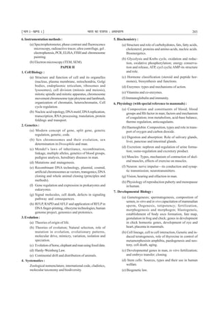 ¹Hkkx Iµ[k.M 1º Hkkjr dk jkti=k % vlk/kj.k 203
6.Instrumentationmethods:
(a) Spectrophotometer, phase contrast and fluorescence
microscopy, radioactive tracer, ultra centrifuge, gel .
electrophoresis,PCR,ELISA,FISHand chromosome
painting.
(b) Electron microscopy (TEM, SEM).
PAPER II
1. Cell Biology :
(a) Structure and function of cell and its organelles
(nucleus, plasma membrane, mitochondria, Golgi
bodies, endoplasmic reticulum, ribosomes and
lysosomes), cell division (mitosis and meiosis),
mitotic spindle and mitotic apparatus, chromosome
movement chromosome type ploytene and lambrush,
organization of chromatin, heterochromatin, Cell
cycle regulation.
(b) Nucleic acid topology,DNAmotif, DNAreplication,
transcription, RNA processing, translation, protein
foldings and transport.
2. Genetics :
(a) Modern concept of gene, split gene, genetic
regulation, genetic, code.
(b) Sex chromosomes and their evolution, sex
determination in Drosophila and man.
(c) Mendel’s laws of inheritance, recombination,
linkage, multiple alleles, genetics of blood groups,
pedigree analysis, hereditary diseases in man.
(d) Mutations and mutagenesis.
(e) Recombinant DNA technology, plasmid, cosmid,
artificial chromosomes as vectors, transgenics, DNA
cloning and whole animal cloning (principles and
methods).
(f) Gene regulation and expression in prokaryotes and
eukaryotes.
(g) Signal molecules, cell death, defects in signaling
pathway and consequences.
(h) RFLP, RAPD andAFLF and application of RFLPin
DNAfinger-printing, ribozymetechnologies,human
genome project, genomics and protomics.
3.Evolution:
(a) Theories of origin of life.
(b) Theories of evolution; Natural selection, role of
mutation in evolution, evolutionary patterns,
molecular drive, mimicry, variation, isolation and
speciation.
(c) Evolutionofhorse,elephantandmanusingfossildata.
(d) Hardy-Weinberg Law.
(e) Continental drift and distribution of animals.
4. Systematics :
Zoological nomenclature, international code, cladistics,
molecular taxonomy and biodiversity.
5. Biochemistry :
(a) Structure and role of carbohydrates, fats, fatty acids,
cholesterol, proteins and amino-acids, nucleic acids.
Bioenergetics.
(b) Glycolysis and Krebs cycle, oxidation and reduc-
tion, oxidative phosphorylation; energy conserva-
tion and release, ATP, cycl cyclicAMP-its structure
and role.
(c) Hormone classification (steroid and peptide hor-
mones), biosynthesis and functions.
(d) Enzymes: types and mechanisms of action.
(e) Vitamins and co-enzymes.
(f) Immunoglobulin and immunity.
6. Physiology (with special reference to mammals) :
(a) Composition and constituents of blood; blood
groups and Rh factor in man; factors and mechanism
of coagulation; iron metabolism, acid-base balance,
thermo regulation, anticoagulants.
(b) Haemoglobin: Composition, types and role in trans-
port of oxygen and carbon dioxide.
(c) Digestion and absorption: Role of salivary glands,
liver, pancreas and intestinal glands.
(d) Excretion: nephron and regulation of urine forma-
tion; osmo-regulation and excretory product.
(e) Muscles: Types, mechanism of contraction of skel-
etal muscles, effects of exercise on muscles.
(f) Neuron: nerve impulse—its conduction and synap-
tic transmission; neurotransmitters.
(g) Vision, hearing and olfaction in man.
(h) Physiology of reproduction puberty and menopause
in human.
7. Developmental Biology :
(a) Gametogenesis; spermatogenesis, composition of
semen, in vitroand in vivocapacitation of mammalian
sperm, Oogenesis, totipotency; fertilization,
morphogenesis and morphogen; blastogeneis,
establishment of body axes formation, fate map,
gestulation in frog and chick; genes in development
in chick homeotic genes, development of eye and
heart, placenta in mammals.
(b) Cell lineage, cell to cell interaction, Genetic and in-
duced teratogenesis, role of thyroxine in control of
metamorphosisin amphibia, paedogenesis and neo-
teny, cell death, aging.
(c) Developmental genes in man, in vitro fertilization;
and embryo transfer; cloning.
(d) Stem cells: Sources, types and their use in human
welfare.
(e) Biogenetic law.
 
