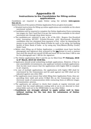 Appendix-II
Instructions to the Candidates for filling online
applications
Candidates are required to apply Online using the website www.upscon-
line.nic.in.
Salient features of the system of Online Application Form are given hereunder:
• Detailed instructions for filling up online applications are available on the above
mentioned website.
• Candidates will be required to complete the Online Application Form containing
two stages viz. Part-I and Part-II as per the instructions available in the above
mentioned site through drop down menus.
• The candidates are required to pay a fee of Rs.100/- Rupees One Hundred
only) [excepting SC/ST/ Female/Persons with Benchmark Disability
candidates who are exempted from payment of fee] either by depositing the
money in any branch of State Bank of India by cash, or by using net banking
facility of State Bank of India or by using any Visa/Master/RuPay Credit/
Debit Card.
• Before start filling up of Online Application, a candidate must have his/her
photograph and signature duly scanned in the jpg format in such a manner
that each file should not exceed 40 KB and must not be less than 3 KB in size
for the photograph and 1 KB for the signature.
• The Online applications (Part I and II) can be filled from 7th February, 2018
to 6th March, 2018 till 18:00 Hrs.
• Applicants should avoid submitting multiple applications. However, if due to
any unavoidable circumstances, any applicant submits multiple applications
then he/she must ensure that the applications with higher RID is complete
in all respects.
• In case of multiple applications, the applications with higher RID shall be
entertained by the Commission and fee paid against one RID shall not be
adjusted against any other RID.
• The applicants must ensure that while filling their Application Form, they are
providing their valid and active E-Mail IDs as the Commission may use
electronic mode of communication while contacting them at different stages
of examination process.
• The applicants are advised to check their emails at regular intervals and
ensure that the email addresses ending with @ nic.in are directed to their
inbox folder and not to the SPAM folder or any other folder.
• Candidates are strongly advised to apply online well in time
without waiting for the last date for submission of Online
Applications.
 