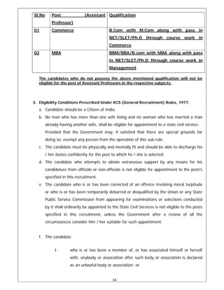 14 
 
Sl.No Post (Assistant
Professor)
Qualification
01 Commerce B.Com with M.Com along with pass in
NET/SLET/Ph.D through course work in
Commerce
02 MBA BBM/BBA/B.com with MBA along with pass
in NET/SLET/Ph.D through course work in
Management
The candidates who do not possess the above mentioned qualification will not be
eligible for the post of Assistant Professors in the respective subjects.
3. Eligibility Conditions Prescribed Under KCS (General Recruitment) Rules, 1977.
a. Candidate should be a Citizen of India.
b. No man who has more than one wife living and no woman who has married a man
already having another wife, shall be eligible for appointment to a state civil service:
Provided that the Government may, if satisfied that there are special grounds for
doing so, exempt any person from the operation of this sub-rule.
c. The candidate must be physically and mentally fit and should be able to discharge his
/ her duties confidently for the post to which he / she is selected.
d. The candidate who attempts to obtain extraneous support by any means for his
candidature from officials or non-officials is not eligible for appointment to the post/s
specified in this recruitment.
e. The candidate who is or has been convicted of an offence involving moral turpitude
or who is or has been temporarily debarred or disqualified by the Union or any State
Public Service Commission from appearing for examinations or selections conducted
by it shall ordinarily be appointed to the State Civil Services is not eligible to the posts
specified in this recruitment, unless the Government after a review of all the
circumstances consider him / her suitable for such appointment.
f. The candidate
I. who is or has been a member of, or has associated himself or herself
with, anybody or association after such body or association is declared
as an unlawful body or association; or
 