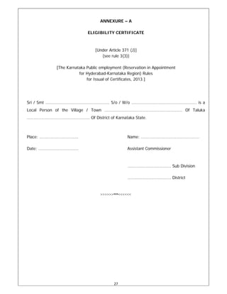 27 
 
ANNEXURE – A
ELIGIBILITY CERTIFICATE
[Under Article 371 (J)]
(see rule 3(3))
[The Karnataka Public employment (Reservation in Appointment
for Hyderabad-Karnataka Region) Rules
for Issual of Certificates, 2013.]
Sri / Smt ………………………………………..……… S/o / W/o …………………….………………………….. is a
Local Person of the Village / Town ………………………………………….………………. Of Taluka
………………………………………………. Of District of Karnataka State.
Place: ……………………………. Name: ……………………………………………
Date: …………………………….. Assistant Commissioner
……………………………….. Sub Division
……………………………….. District
>>>>>>***<<<<<<
 