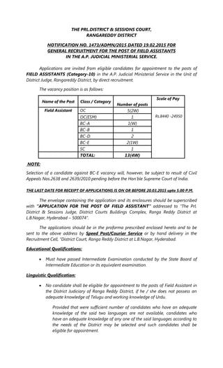 THE PRL.DISTRICT & SESSIONS COURT,
RANGAREDDY DISTRICT
NOTIFICATION NO. 1473/ADMN/2015 DATED 19.02.2015 FOR
GENERAL RECRUITMENT FOR THE POST OF FIELD ASSISTANTS
IN THE A.P. JUDICIAL MINISTERIAL SERVICE.
Applications are invited from eligible candidates for appointment to the posts of
FIELD ASSISTANTS (Category-10) in the A.P. Judicial Ministerial Service in the Unit of
District Judge, Rangareddy District, by direct recruitment.
The vacancy position is as follows:
Name of the Post Class / Category
Number of posts
Scale of Pay
Field Assistant OC 5(2W)
Rs.8440 -24950OC(ESM) 1
BC-A 1(W)
BC-B 1
BC-D 2
BC-E 2(1W)
SC 1
TOTAL: 13(4W)
NOTE:
Selection of a candidate against BC-E vacancy will, however, be subject to result of Civil
Appeals Nos.2638 and 2639/2010 pending before the Hon'ble Supreme Court of India.
THE LAST DATE FOR RECEIPT OF APPLICATIONS IS ON OR BEFORE 20.03.2015 upto 5.00 P.M.
The envelope containing the application and its enclosures should be superscribed
with “APPLICATION FOR THE POST OF FIELD ASSISTANT” addressed to “The Prl.
District & Sessions Judge, District Courts Buildings Complex, Ranga Reddy District at
L.B.Nagar, Hyderabad – 500074”.
The applications should be in the proforma prescribed enclosed hereto and to be
sent to the above address by Speed Post/Courier Service or by hand delivery in the
Recruitment Cell, “District Court, Ranga Reddy District at L.B.Nagar, Hyderabad.
Educational Qualifications:
 Must have passed Intermediate Examination conducted by the State Board of
Intermediate Education or its equivalent examination.
Linguistic Qualification:
 No candidate shall be eligible for appointment to the posts of Field Assistant in
the District Judiciary of Ranga Reddy District, if he / she does not possess an
adequate knowledge of Telugu and working knowledge of Urdu.
Provided that were sufficient number of candidates who have an adequate
knowledge of the said two languages are not available, candidates who
have an adequate knowledge of any one of the said languages according to
the needs of the District may be selected and such candidates shall be
eligible for appointment.
 
