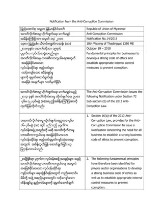 Notification from the Anti-Corruption Commission
ျ ပည္ေ နထညင္စု သမစျ  ျည န္မ္ထညထာႏိ္ေမနညစ Republic of Union of Myanmar
အဂမမလမ္ကညငနား ႈစမမ္ကညဖ်ကည္ေရားစ္ေကနည ရ္ထညစ Anti-Corruption Commission
အ မ ျည့္ေကနညျထနငနစအ ္မညစွတ္စ၁၄ွ ၂၀၁၈ Notification No.14/2018
ွ၃ ၂၀၁၈၄စျ ပည့္္ငညႏစု္မထညားကတငမညလၽ ျညားစလွ၄္စ 10th Waxing of Thadingyut 1380 ME
၁၄ွ ၂၀၁၈ခ္္္ငည္စ္ေအနကညမမ္ိနစွ ရကညစ October 19 – 2018
္ဂၢလမကစလ္ ညထ ျညားအဖငြဲအငပညား ်နားစစ
အဂမမလမ္ကညငနား ႈစမနားၽ္ားကနကငယည္ေရားအမငကညစ
စအ္ေျခခာႏိခမ္ထည န္ေုနစစ
လ္ ညထ ျညားၽမ္ထညရနစက်ထည့ မည ်နား
စ္ုထည့္ေလ်နည္ေုနစ မ ျညားခ်န ည ႈ
်နားကမ္စခ် ္မည္ေၽနထညရငကညရ ျညစ
စအ္ေျခခာႏိစအခ်ကည ်နားစုမည ္မညျခထညားစ
Fundamental principles for businesses to
develop a strong code of ethics and
establish appropriate internal control
measures to prevent corruption.
အဂမမလမ္ကညငနား ႈ မမ္ကညဖ်ကည္ေရားစ္ေကနည ရ္ထညုပည
၁၄ွ၃ ခ္္္ငည အဂမမလမ္ကညငနား ႈ မမ္ကညဖ်ကည္ေရား ဥ ္ေဒ
္ဒည ၇၁ ္ ္ဒည ခငြ (ခ)အရ ဤအ မ ျညဲ္ေကနညျထနငနကမ္
္မညျ  ျညလမ္ကညုပညႏ
The Anti-Corruption Commission issues the
following Notification under Section 72
Sub-section (b) of the 2013 Anti-
Corruption Law.
ွႏအဂမမလမ္ကညငနား ႈစမမ္ကညဖ်ကည္ေရားဥ ္ေဒစ ္ဒည စ
ွ၆္စ ္ဒည ခငြစလ ္စမငထညစ ပညုပည့စ ္ဂဂလမက
လ္ ညထ ျညားအဖငြဲအငပညားကမ္ ၽမ္ အဂမမလမ္ကညငနား ႈ
မနားၽ္ားကနကငယည္ေရား အ္ေျခခာႏိခမ္ထည န္ေုန
လ္ ညထ ျညားၽမ္ထညရန က်ထည့ မညခ် ္မညက်ထ့ညုာႏိ္ား္ေင္ေရား
အမငကည အ မ ျညဲ ္မညျ  ျညစ္ေၽနထညရငကညျခထညား ဟ္စ
ျ ပန ျညား နား းုပညႏ
1. Section 16(q) of the 2013 Anti-
Corruption Law, provides for the Anti-
Corruption Commission to issue a
Notification concerning the need for all
business to establish a strong business
code of ethics to prevent corruption.
၁ႏုမ္ဲျဖငညရန ္ဂဂလမက လ္ ညထ ျညားအဖငြဲအငပညား ်နား ုပည
အဂမမလမ္ကညငနား ႈ မနားၽ္ားကနကငယည္ေရား အမငကည
အ္ေျခခာႏိခမ္ထည န္ေုန လ္ ညထ ျညားၽမ္ထညရန
က်ထည့ မည ်နားစ္ေရားၽငြ္မ္ထညရ ျညအမငကည လပညား္ေကနထညား္
မ မမမ္ဲ အဖငြဲအငပညား ်နားအမငထညား ုထည့္ေလ်နည္ေုန
မ ျညားခ်န ည ႈ  ျပညားလ ညား ်နားကမ္ ခ် ္မည္ေၽနထညရငကည
2. The following fundamental principles
have therefore been identified for
private sector organisations to develop
a strong business code of ethics as
well as to establish appropriate internal
control measures to prevent
corruption.
 
