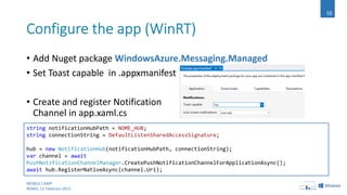 MOBILE CAMP
ROMA, 12 Febbraio 2015
16
string notificationHubPath = NOME_HUB;
string connectionString = DefaultListenSharedAccessSignature;
hub = new NotificationHub(notificationHubPath, connectionString);
var channel = await
PushNotificationChannelManager.CreatePushNotificationChannelForApplicationAsync();
await hub.RegisterNativeAsync(channel.Uri);
• Add Nuget package WindowsAzure.Messaging.Managed
• Set Toast capable in .appxmanifest
• Create and register Notification
Channel in app.xaml.cs
 