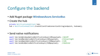 • Add Nuget package WindowsAzure.ServiceBus
• Create the hub
• Send native notifications
MOBILE CAMP
ROMA, 12 Febbraio 2015
17
private NotificationHubClient hub;
hub = NotificationHubClient.CreateClientFromConnectionString(endpoint, hubname);
await hub.SendWindowsNativeNotificationAsync(XMLpayload); //WinRT
await hub.SendMpnsNativeNotificationAsync(XMLpayolad); //Silverlight
await hub.SendAppleNativeNotificationAsync(JSONpayload); //iOS
await hub.SendGcmNativeNotificationAsync(JSONpayload); //Android
 