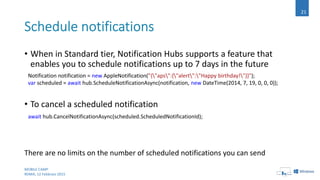 • When in Standard tier, Notification Hubs supports a feature that
enables you to schedule notifications up to 7 days in the future
• To cancel a scheduled notification
There are no limits on the number of scheduled notifications you can send
MOBILE CAMP
ROMA, 12 Febbraio 2015
21
Notification notification = new AppleNotification("{"aps":{"alert":"Happy birthday!"}}");
var scheduled = await hub.ScheduleNotificationAsync(notification, new DateTime(2014, 7, 19, 0, 0, 0));
await hub.CancelNotificationAsync(scheduled.ScheduledNotificationId);
 
