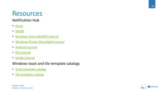 Notification Hub
• Azure
• MSDN
• Windows Store (WinRT) tutorial
• Windows Phone (Silverlight) tutorial
• Android tutorial
• iOS tutorial
• Kindle tutorial
Windows toast and tile template catalogs
• Toast template catalog
• Tile template catalog
MOBILE CAMP
ROMA, 12 Febbraio 2015
24
 