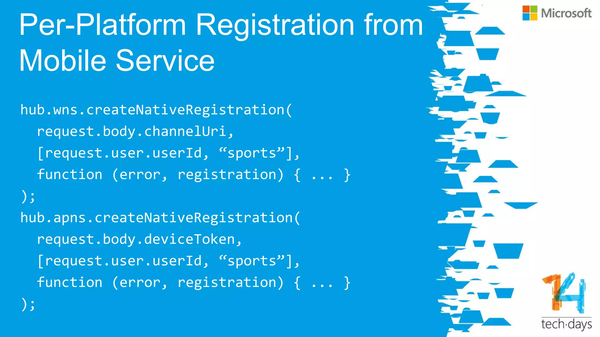 Per-Platform Registration from
Mobile Service
hub.wns.createNativeRegistration(
request.body.channelUri,
[request.user.userId, ‚sports‛],
function (error, registration) { ... }
);
hub.apns.createNativeRegistration(
request.body.deviceToken,
[request.user.userId, ‚sports‛],
function (error, registration) { ... }
);
 